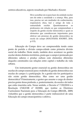 89
centros educativos, aspecto ressaltado por Machado e Knorst:
Deve acreditar em si para fazer da unidade escolar
um elo entre a sociedade e a criança. Mas, para
isso, precisa ser um mediador do conhecimento,
responsável, ético, leal e amigo de toda a
comunidade escolar. Questionaram-se os
professores em relação ao que compreendiam a
respeito da gestão escolar democrática e quais os
elementos que consideravam importantes para
efetivar um processo de gestão democrática na
escola do campo (MACHADO; KNORST, 2018,
p.113).
Educação do Campo deve ser compreendida tendo como
ponto de partida a divisão campo-cidade como primeira divisão
social do trabalho. Deste modo, também deve acontecer na gestão
escolar destes distintos territórios, posto que o campo é permeado por
diferentes saberes e produz cultura com elementos diferentes
daqueles construídos nas relações entre capital e trabalho da vida
urbana.
Um instrumento gestor essencial na gestão democrática em
escolas do campo essencial para o trabalho da gestão democrática nas
escolas do campo é a participação. Se a gestão não for participativa
não existe gestão democrática. Mas como ser uma gestão
democrática? Primeiramente, o gestor que assume o cargo de diretor
precisa gostar dessa profissão, e, posteriormente, da escola e de todos
que estão inseridos nela. Nesse sentido, o Decreto nº 7.352/2010 e a
Resolução CNE/CEB nº 02/2002, que institui as Diretrizes
Curriculares Nacionais para a Educação do Campo (BRASIL, 2009)
vislumbra que a gestão democrática é parte indissociável de uma
Educação do campo emancipatória e coletiva.
 