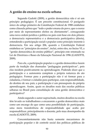 90
A gestão do ensino na escola urbana
Segundo Gadotti (2009), a gestão democrática não é só um
princípio pedagógico. É um preceito constitucional. O parágrafo
único do artigo primeiro da Constituição Federal de 1988 estabelece
como cláusula pétrea que “todo o poder emana do povo, que o exerce
por meio de representantes eleitos ou diretamente”, consagrando
uma nova ordem jurídica e política no país com base em dois pilares:
a democracia representativa e a democracia participativa (direta),
entendendo a participação social e popular como princípio inerente à
democracia. Em seu artigo 206, quando a Constituição Federal
estabelece os “princípios do ensino”, inclui, entre eles, no Inciso VI, a
“gestão democrática do ensino público”, princípio este retomado na
Lei de Diretrizes e Bases da Educação Nacional de 1996 (GADOTTI,
2009).
Para ele, a participação popular e a gestão democrática fazem
parte da tradição das chamadas “pedagogias participativas”, pois
elas incidem positivamente na aprendizagem. Podendo dizer que a
participação e a autonomia compõem a própria natureza do ato
pedagógico. Formar para a participação não é só formar para a
cidadania, é formar o cidadão para participar, com responsabilidade,
do destino de seu país; a participação é um pressuposto da própria
aprendizagem. Assim, quais os desafios reais das escolas públicas
urbanas no Brasil para consolidação de uma gestão democrática e
participativa?
Ainda segundo o autor supracitado, muitos desafios na escola
têm levado os trabalhadores a encararem a gestão democrática mais
como um encargo do que como uma possibilidade de participação,
uma mera transferência de responsabilidade que acaba por
responsabilizar, principalmente o docente, pelo mau desempenho da
escola (GADOTTI, 2009).
Concomitantemente não basta somente mecanismos de
participação popular e de controle social das políticas públicas de
 
