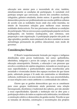 91
educação sem atentar para a necessidade de criar, também,
simultaneamente as condições de participação. A sociedade civil
participa sempre que convocada, através dos conselhos escolares,
colegiados, grêmios estudantis, dentre outros. A questão da gestão
democrática precisa ser problematizada nas escolas públicas urbanas
de acordo com as realidades locais onde elas estão inseridas, no
intuito de buscarmos soluções para melhorar essas mesmas
realidades desfavoráveis. Por isso precisamos melhorar as condições
de participação. Não se convoca para a participação popular em locais
inadequados, em horários inadequados, sem estrutura, sem
preparação e sem organização. A participação popular não pode ser
algo episódica, paralela, mais estrutural; ela deve constituir-se numa
metodologia permanente da política educacional, num modo de
governar.
Considerações finais
O Brasil é majoritariamente formado por negros e indígenas
distribuídos entre povos tradicionais, tais como: quilombolas,
ribeirinhos, indígenas e povos do campo, os quais almejam uma
educação emancipatória. Destarte, a educação é um processo que
envolve a existência de sujeitos singulares, tornando-se crucial que as
suas especificidades e particularidades sejam reconhecidas pela
sociedade e vivenciadas dentro dos espaços escolares de que fazem
parte, sobretudo porque é lá onde são construídas as identidades
culturais, reafirmam-se os seus modos de vida, suas ancestralidades,
as suas relações com o meio ambiente e a continuidade dos saberes.
Ocorre que as gestões democráticas que ora se constituem
para esses grupos tradicionais ainda permeiam uma relação
hierarquizada, dicotômica e tradicional dos saberes, por não atender
a essas especificidades. Quando a instituição não se abre para a
participação efetiva de todos os sujeitos nela imbricados, invalidando
a construção coletiva e democrática da gestão escolar. Percebe-se que
as tomadas de decisões, construções e reconstruções dos projetos
 
