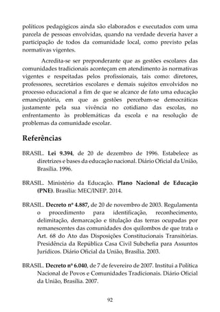 92
políticos pedagógicos ainda são elaborados e executados com uma
parcela de pessoas envolvidas, quando na verdade deveria haver a
participação de todos da comunidade local, como previsto pelas
normativas vigentes.
Acredita-se ser preponderante que as gestões escolares das
comunidades tradicionais aconteçam em atendimento às normativas
vigentes e respeitadas pelos profissionais, tais como: diretores,
professores, secretários escolares e demais sujeitos envolvidos no
processo educacional a fim de que se alcance de fato uma educação
emancipatória, em que as gestões percebam-se democráticas
justamente pela sua vivência no cotidiano das escolas, no
enfrentamento às problemáticas da escola e na resolução de
problemas da comunidade escolar.
Referências
BRASIL. Lei 9.394, de 20 de dezembro de 1996. Estabelece as
diretrizes e bases da educação nacional. Diário Oficial da União,
Brasília. 1996.
BRASIL. Ministério da Educação. Plano Nacional de Educação
(PNE). Brasília: MEC/INEP. 2014.
BRASIL. Decreto nº 4.887, de 20 de novembro de 2003. Regulamenta
o procedimento para identificação, reconhecimento,
delimitação, demarcação e titulação das terras ocupadas por
remanescentes das comunidades dos quilombos de que trata o
Art. 68 do Ato das Disposições Constitucionais Transitórias.
Presidência da República Casa Civil Subchefia para Assuntos
Jurídicos. Diário Oficial da União, Brasília. 2003.
BRASIL. Decreto nº 6.040, de 7 de fevereiro de 2007. Institui a Política
Nacional de Povos e Comunidades Tradicionais. Diário Oficial
da União, Brasília. 2007.
 