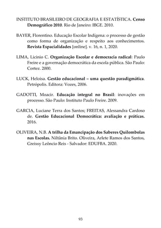 93
INSTITUTO BRASILEIRO DE GEOGRAFIA E ESTATÍSTICA. Censo
Demográfico 2010. Rio de Janeiro: IBGE. 2010.
BAYER, Florentino. Educação Escolar Indígena: o processo de gestão
como forma de organização e respeito aos conhecimentos.
Revista Espacialidades [online]. v. 16, n. 1, 2020.
LIMA, Licinio C. Organização Escolar e democracia radical: Paulo
Freire e a governação democrática da escola pública. São Paulo:
Cortez. 2000.
LUCK, Heloisa. Gestão educacional – uma questão paradigmática.
Petrópolis. Editora: Vozes, 2006.
GADOTTI, Moacir. Educação integral no Brasil: inovações em
processo. São Paulo: Instituto Paulo Freire. 2009.
GARCIA, Luciane Terra dos Santos; FREITAS, Alessandra Cardoso
de. Gestão Educacional Democrática: avaliação e práticas.
2016.
OLIVEIRA, N.B. A trilha da Emancipação dos Saberes Quilombolas
nas Escolas. Niltânia Brito. Oliveira, Arlete Ramos dos Santos,
Greissy Leôncio Reis - Salvador: EDUFBA. 2020.
 
