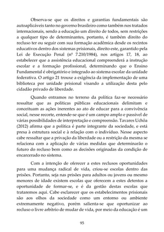95
Observa-se que os direitos e garantias fundamentais são
autoaplicáveis tanto no governo brasileiro como também nos tratados
internacionais, sendo a educação um direito de todos, sem restrições
a qualquer tipo de determinantes, portanto, é também direito do
recluso ter ou seguir com sua formação acadêmica desde os recintos
educativos dentro dos sistemas prisionais, direito este, garantido pela
Lei de Execução Penal (nº 7.210/1984), nos artigos 17, 18, ao
estabelecer que a assistência educacional compreenderá a instrução
escolar e a formação profissional, determinando que o Ensino
Fundamental é obrigatório e integrado ao sistema escolar da unidade
federativa. O artigo 21 trouxe a exigência da implementação de uma
biblioteca por unidade prisional visando a utilização desta pelo
cidadão privado de liberdade.
Quando entramos no terreno da política faz-se necessário
ressaltar que as políticas públicas educacionais delimitam e
conceituam as ações inerentes ao ato de educar para a convivência
social, nesse recorte, entende-se que é um campo amplo e passível de
várias possibilidades de interpretação e compreensão. Tavares Uchôa
(2012) afirma que a política é parte integrante da sociedade, e está
presa à estrutura social e à relação com o indivíduo. Nesse aspecto
cabe ressaltar que a privação da liberdade ou a restrição da mesma se
relaciona com a aplicação de várias medidas que determinarão o
futuro do recluso bem como as decisões originadas da condição de
encarcerado no sistema.
Com a intenção de oferecer a estes reclusos oportunidades
para uma mudança radical de vida, criou-se escolas dentro das
prisões. Portanto, seja nas prisões para adultos ou jovens ou mesmo
menores de idade existem escolas que oferecem a estes detentos a
oportunidade de formar-se, e é da gestão destas escolas que
trataremos aqui. Cabe esclarecer que os estabelecimentos prisionais
são aos olhos da sociedade como um entorno ou ambiente
extremamente negativo, porém salienta-se que oportunizar ao
recluso o livre arbítrio de mudar de vida, por meio da educação é um
 