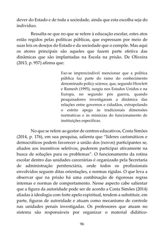 96
dever do Estado e de toda a sociedade, ainda que esta escolha seja do
indivíduo.
Ressalta-se que no que se refere à educação escolar, estes atos
estão regidos pelas políticas públicas, que expressam por meio de
suas leis os desejos do Estado e da sociedade que o compõe. Mas aqui
os atores principais são aqueles que fazem parte efetiva das
dinâmicas que são implantadas na Escola na prisão. De Oliveira
(2013, p. 957) afirma que:
Faz-se imprescindível mencionar que a política
pública faz parte do ramo do conhecimento
denominado policy science, que, segundo Howlett
e Ramesh (1995), surgiu nos Estados Unidos e na
Europa, no segundo pós guerra, quando
pesquisadores investigaram a dinâmica das
relações entre governos e cidadãos, extrapolando
o estrito apego às tradicionais dimensões
normativas e às minúcias do funcionamento de
instituições específicas.
No que se refere ao gestor de centros educativos, Costa Simões
(2014, p. 176), em sua pesquisa, salienta que “líderes carismáticos e
democráticos podem favorecer a união dos (novos) participantes se,
aliados aos incentivos seletivos, puderem participar ativamente na
busca de soluções para os problemas”. O funcionamento da rotina
escolar dentro das unidades carcerárias é organizado pela Secretaria
de administração penitenciária, onde todos os profissionais
envolvidos seguem ditas orientações, e normas rígidas. O que leva a
observar que na prisão há uma combinação de rigorosas regras
internas e normas de comportamento. Nesse aspecto cabe salientar
que a figura da autoridade pode ser de acordo a Costa Simões (2014)
aliadas à ideologia com forte apelo espiritual, tendem a substituir, em
parte, figuras de autoridade e atuam como mecanismo de controle
nas unidades penais investigadas. Os professores que atuam no
sistema são responsáveis por organizar o material didático-
 