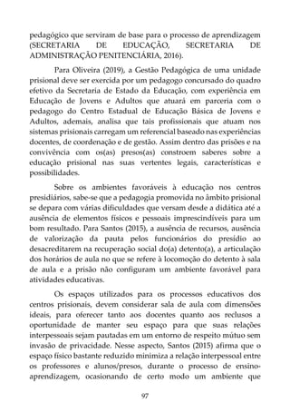 97
pedagógico que serviram de base para o processo de aprendizagem
(SECRETARIA DE EDUCAÇÃO, SECRETARIA DE
ADMINISTRAÇÃO PENITENCIÁRIA, 2016).
Para Oliveira (2019), a Gestão Pedagógica de uma unidade
prisional deve ser exercida por um pedagogo concursado do quadro
efetivo da Secretaria de Estado da Educação, com experiência em
Educação de Jovens e Adultos que atuará em parceria com o
pedagogo do Centro Estadual de Educação Básica de Jovens e
Adultos, ademais, analisa que tais profissionais que atuam nos
sistemas prisionais carregam um referencial baseado nas experiências
docentes, de coordenação e de gestão. Assim dentro das prisões e na
convivência com os(as) presos(as) constroem saberes sobre a
educação prisional nas suas vertentes legais, características e
possibilidades.
Sobre os ambientes favoráveis à educação nos centros
presidiários, sabe-se que a pedagogia promovida no âmbito prisional
se depara com várias dificuldades que versam desde a didática até a
ausência de elementos físicos e pessoais imprescindíveis para um
bom resultado. Para Santos (2015), a ausência de recursos, ausência
de valorização da pauta pelos funcionários do presídio ao
desacreditarem na recuperação social do(a) detento(a), a articulação
dos horários de aula no que se refere à locomoção do detento à sala
de aula e a prisão não configuram um ambiente favorável para
atividades educativas.
Os espaços utilizados para os processos educativos dos
centros prisionais, devem considerar sala de aula com dimensões
ideais, para oferecer tanto aos docentes quanto aos reclusos a
oportunidade de manter seu espaço para que suas relações
interpessoais sejam pautadas em um entorno de respeito mútuo sem
invasão de privacidade. Nesse aspecto, Santos (2015) afirma que o
espaço físico bastante reduzido minimiza a relação interpessoal entre
os professores e alunos/presos, durante o processo de ensino-
aprendizagem, ocasionando de certo modo um ambiente que
 
