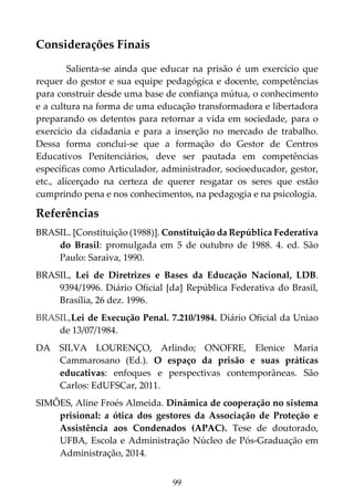99
Considerações Finais
Salienta-se ainda que educar na prisão é um exercício que
requer do gestor e sua equipe pedagógica e docente, competências
para construir desde uma base de confiança mútua, o conhecimento
e a cultura na forma de uma educação transformadora e libertadora
preparando os detentos para retornar a vida em sociedade, para o
exercício da cidadania e para a inserção no mercado de trabalho.
Dessa forma conclui-se que a formação do Gestor de Centros
Educativos Penitenciários, deve ser pautada em competências
específicas como Articulador, administrador, socioeducador, gestor,
etc., alicerçado na certeza de querer resgatar os seres que estão
cumprindo pena e nos conhecimentos, na pedagogia e na psicologia.
Referências
BRASIL. [Constituição (1988)]. Constituição da República Federativa
do Brasil: promulgada em 5 de outubro de 1988. 4. ed. São
Paulo: Saraiva, 1990.
BRASIL, Lei de Diretrizes e Bases da Educação Nacional, LDB.
9394/1996. Diário Oficial [da] República Federativa do Brasil,
Brasília, 26 dez. 1996.
BRASIL,Lei de Execução Penal. 7.210/1984. Diário Oficial da Uniao
de 13/07/1984.
DA SILVA LOURENÇO, Arlindo; ONOFRE, Elenice Maria
Cammarosano (Ed.). O espaço da prisão e suas práticas
educativas: enfoques e perspectivas contemporâneas. São
Carlos: EdUFSCar, 2011.
SIMÕES, Aline Froés Almeida. Dinâmica de cooperação no sistema
prisional: a ótica dos gestores da Associação de Proteção e
Assistência aos Condenados (APAC). Tese de doutorado,
UFBA, Escola e Administração Núcleo de Pós-Graduação em
Administração, 2014.
 