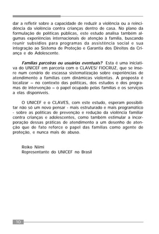 10
dar a refletir sobre a capacidade de reduzir a violência ou a reinci-
dência da violência contra crianças dentro de casa. No plano da
formulação de políticas públicas, este estudo analisa também al-
gumas experiências internacionais de atenção à família, buscando
reunir subsídios para programas da assistência social e sua
integração ao Sistema de Proteção e Garantia dos Direitos da Cri-
ança e do Adolescente.
Famílias parceiras ou usuárias eventuais? Esta é uma iniciati-
va do UNICEF em parceria com o CLAVES/ FIOCRUZ, que se inse-
re num cenário de escassa sistematização sobre experiências de
atendimento a famílias com dinâmicas violentas. A proposta é
localizar – no contexto das políticas, dos estudos e dos progra-
mas de intervenção – o papel ocupado pelas famílias e os serviços
a elas disponíveis.
O UNICEF e o CLAVES, com este estudo, esperam possibili-
tar não só um novo pensar - mais estruturado e mais programático
- sobre as políticas de prevenção e redução da violência familiar
contra crianças e adolescentes, como também estimular a incor-
poração dessas práticas de atendimento a um desenho de aten-
ção que de fato reforce o papel das famílias como agente de
proteção, e nunca mais de abuso.
Reiko Niimi
Representante do UNICEF no Brasil
 