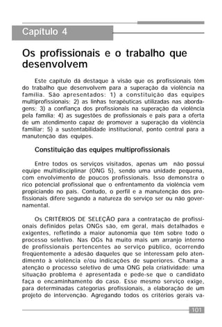 101
Os profissionais e o trabalho que
desenvolvem
Este capítulo dá destaque à visão que os profissionais têm
do trabalho que desenvolvem para a superação da violência na
família. São apresentados: 1) a constituição das equipes
multiprofissionais; 2) as linhas terapêuticas utilizadas nas aborda-
gens; 3) a confiança dos profissionais na superação da violência
pela família; 4) as sugestões de profissionais e pais para a oferta
de um atendimento capaz de promover a superação da violência
familiar; 5) a sustentabilidade institucional, ponto central para a
manutenção das equipes.
Constituição das equipes multiprofissionais
Entre todos os serviços visitados, apenas um não possui
equipe multidisciplinar (ONG 5), sendo uma unidade pequena,
com envolvimento de poucos profissionais. Isso demonstra o
rico potencial profissional que o enfrentamento da violência vem
propiciando no país. Contudo, o perfil e a manutenção dos pro-
fissionais difere segundo a natureza do serviço ser ou não gover-
namental.
Os CRITÉRIOS DE SELEÇÃO para a contratação de profissi-
onais definidos pelas ONGs são, em geral, mais detalhados e
exigentes, refletindo a maior autonomia que têm sobre todo o
processo seletivo. Nas OGs há muito mais um arranjo interno
de profissionais pertencentes ao serviço público, ocorrendo
freqüentemente a adesão daqueles que se interessam pelo aten-
dimento à violência e/ou indicações de superiores. Chama a
atenção o processo seletivo de uma ONG pela criatividade: uma
situação problema é apresentada e pede-se que o candidato
faça o encaminhamento do caso. Esse mesmo serviço exige,
para determinadas categorias profissionais, a elaboração de um
projeto de intervenção. Agregando todos os critérios gerais va-
Capítulo 4
 