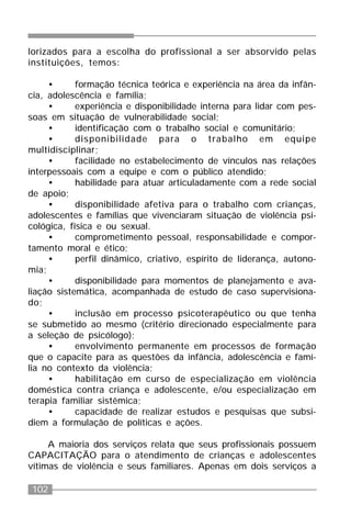 102
lorizados para a escolha do profissional a ser absorvido pelas
instituições, temos:
• formação técnica teórica e experiência na área da infân-
cia, adolescência e família;
• experiência e disponibilidade interna para lidar com pes-
soas em situação de vulnerabilidade social;
• identificação com o trabalho social e comunitário;
• disponibilidade para o trabalho em equipe
multidisciplinar;
• facilidade no estabelecimento de vínculos nas relações
interpessoais com a equipe e com o público atendido;
• habilidade para atuar articuladamente com a rede social
de apoio;
• disponibilidade afetiva para o trabalho com crianças,
adolescentes e famílias que vivenciaram situação de violência psi-
cológica, física e ou sexual.
• comprometimento pessoal, responsabilidade e compor-
tamento moral e ético;
• perfil dinâmico, criativo, espírito de liderança, autono-
mia;
• disponibilidade para momentos de planejamento e ava-
liação sistemática, acompanhada de estudo de caso supervisiona-
do;
• inclusão em processo psicoterapêutico ou que tenha
se submetido ao mesmo (critério direcionado especialmente para
a seleção de psicólogo);
• envolvimento permanente em processos de formação
que o capacite para as questões da infância, adolescência e famí-
lia no contexto da violência;
• habilitação em curso de especialização em violência
doméstica contra criança e adolescente, e/ou especialização em
terapia familiar sistêmica;
• capacidade de realizar estudos e pesquisas que subsi-
diem a formulação de políticas e ações.
A maioria dos serviços relata que seus profissionais possuem
CAPACITAÇÃO para o atendimento de crianças e adolescentes
vítimas de violência e seus familiares. Apenas em dois serviços a
 