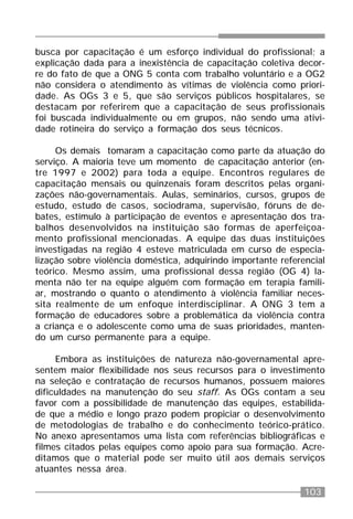 103
busca por capacitação é um esforço individual do profissional; a
explicação dada para a inexistência de capacitação coletiva decor-
re do fato de que a ONG 5 conta com trabalho voluntário e a OG2
não considera o atendimento às vítimas de violência como priori-
dade. As OGs 3 e 5, que são serviços públicos hospitalares, se
destacam por referirem que a capacitação de seus profissionais
foi buscada individualmente ou em grupos, não sendo uma ativi-
dade rotineira do serviço a formação dos seus técnicos.
Os demais tomaram a capacitação como parte da atuação do
serviço. A maioria teve um momento de capacitação anterior (en-
tre 1997 e 2002) para toda a equipe. Encontros regulares de
capacitação mensais ou quinzenais foram descritos pelas organi-
zações não-governamentais. Aulas, seminários, cursos, grupos de
estudo, estudo de casos, sociodrama, supervisão, fóruns de de-
bates, estímulo à participação de eventos e apresentação dos tra-
balhos desenvolvidos na instituição são formas de aperfeiçoa-
mento profissional mencionadas. A equipe das duas instituições
investigadas na região 4 esteve matriculada em curso de especia-
lização sobre violência doméstica, adquirindo importante referencial
teórico. Mesmo assim, uma profissional dessa região (OG 4) la-
menta não ter na equipe alguém com formação em terapia famili-
ar, mostrando o quanto o atendimento à violência familiar neces-
sita realmente de um enfoque interdisciplinar. A ONG 3 tem a
formação de educadores sobre a problemática da violência contra
a criança e o adolescente como uma de suas prioridades, manten-
do um curso permanente para a equipe.
Embora as instituições de natureza não-governamental apre-
sentem maior flexibilidade nos seus recursos para o investimento
na seleção e contratação de recursos humanos, possuem maiores
dificuldades na manutenção do seu staff. As OGs contam a seu
favor com a possibilidade de manutenção das equipes, estabilida-
de que a médio e longo prazo podem propiciar o desenvolvimento
de metodologias de trabalho e do conhecimento teórico-prático.
No anexo apresentamos uma lista com referências bibliográficas e
filmes citados pelas equipes como apoio para sua formação. Acre-
ditamos que o material pode ser muito útil aos demais serviços
atuantes nessa área.
 