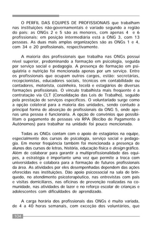 104
O PERFIL DAS EQUIPES DE PROFISSIONAIS que trabalham
nas instituições não-governamentais é variado segundo a região
do país: as ONGs 2 e 5 são as menores, com apenas 4 e 6
profissionais; em posição intermediária está a ONG 3, com 13
pessoas. As duas mais amplas organizações são as ONGs 1 e 4,
com 34 e 20 profissionais, respectivamente.
A maioria dos profissionais que trabalha nas ONGs possui
nível superior, predominando a formação em psicologia, seguida
por serviço social e pedagogia. A presença de formação em psi-
quiatria e nutrição foi mencionada apenas por um serviço. Entre
os profissionais que ocupam outros cargos, estão: secretárias,
recepcionistas, educadores sociais, técnicos em contabilidade ou
contadores, motorista, cozinheira, tecelã e estagiários de diversas
formações profissionais. O vínculo trabalhista mais freqüente é a
contratação via CLT (Consolidação das Leis de Trabalho), seguido
pela prestação de serviços específicos. O voluntariado surge como
a opção colateral para a maioria das unidades, sendo contudo a
principal forma de absorção de profissionais da ONG 5, onde ape-
nas uma pessoa é funcionária. A opção de convênios que possibi-
litam o pagamento de pessoas via RPA (Recibo de Pagamento a
Autônomos) para trabalhar na unidade foi pouco mencionada.
Todas as ONGs contam com o apoio de estagiários na equipe,
especialmente dos cursos de psicologia, serviço social e pedago-
gia. Em menor freqüência também foi mencionada a presença de
alunos dos cursos de letras, história, educação física e design gráfico.
Além de colaborar para garantir a multiprofissionalidade das equi-
pes, a estratégia é importante uma vez que permite a troca com
universidades e colabora para a formação de futuros profissionais
da área. As atividades por eles desempenhadas dependem das ações
oferecidas nas instituições. Dão apoio psicossocial na sala de brin-
quedo, no atendimento psicoterapêutico, nas entrevistas com pais
e visitas domiciliares, nas oficinas de prevenção realizadas na co-
munidade, nas atividades de lazer e no reforço escolar de crianças e
adolescentes com dificuldades de aprendizado.
A carga horária dos profissionais das ONGs é muito variada,
de 4 a 40 horas semanais, com exceção dos voluntários, que
 
