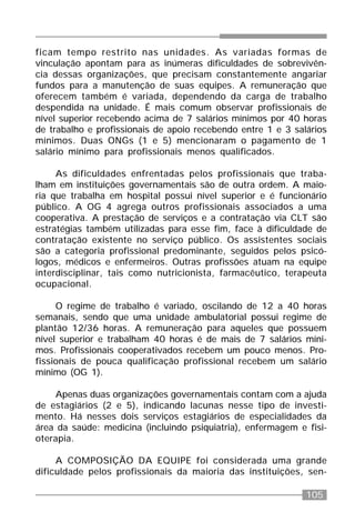105
ficam tempo restrito nas unidades. As variadas formas de
vinculação apontam para as inúmeras dificuldades de sobrevivên-
cia dessas organizações, que precisam constantemente angariar
fundos para a manutenção de suas equipes. A remuneração que
oferecem também é variada, dependendo da carga de trabalho
despendida na unidade. É mais comum observar profissionais de
nível superior recebendo acima de 7 salários mínimos por 40 horas
de trabalho e profissionais de apoio recebendo entre 1 e 3 salários
mínimos. Duas ONGs (1 e 5) mencionaram o pagamento de 1
salário mínimo para profissionais menos qualificados.
As dificuldades enfrentadas pelos profissionais que traba-
lham em instituições governamentais são de outra ordem. A maio-
ria que trabalha em hospital possui nível superior e é funcionário
público. A OG 4 agrega outros profissionais associados a uma
cooperativa. A prestação de serviços e a contratação via CLT são
estratégias também utilizadas para esse fim, face à dificuldade de
contratação existente no serviço público. Os assistentes sociais
são a categoria profissional predominante, seguidos pelos psicó-
logos, médicos e enfermeiros. Outras profissões atuam na equipe
interdisciplinar, tais como nutricionista, farmacêutico, terapeuta
ocupacional.
O regime de trabalho é variado, oscilando de 12 a 40 horas
semanais, sendo que uma unidade ambulatorial possui regime de
plantão 12/36 horas. A remuneração para aqueles que possuem
nível superior e trabalham 40 horas é de mais de 7 salários míni-
mos. Profissionais cooperativados recebem um pouco menos. Pro-
fissionais de pouca qualificação profissional recebem um salário
mínimo (OG 1).
Apenas duas organizações governamentais contam com a ajuda
de estagiários (2 e 5), indicando lacunas nesse tipo de investi-
mento. Há nesses dois serviços estagiários de especialidades da
área da saúde: medicina (incluindo psiquiatria), enfermagem e fisi-
oterapia.
A COMPOSIÇÃO DA EQUIPE foi considerada uma grande
dificuldade pelos profissionais da maioria das instituições, sen-
 