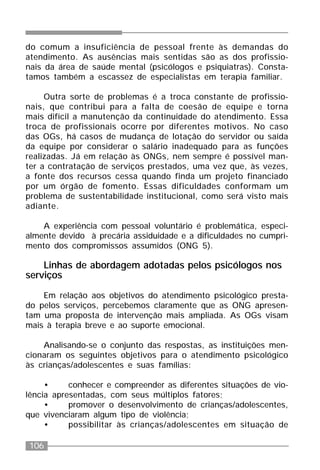 106
do comum a insuficiência de pessoal frente às demandas do
atendimento. As ausências mais sentidas são as dos profissio-
nais da área de saúde mental (psicólogos e psiquiatras). Consta-
tamos também a escassez de especialistas em terapia familiar.
Outra sorte de problemas é a troca constante de profissio-
nais, que contribui para a falta de coesão de equipe e torna
mais difícil a manutenção da continuidade do atendimento. Essa
troca de profissionais ocorre por diferentes motivos. No caso
das OGs, há casos de mudança de lotação do servidor ou saída
da equipe por considerar o salário inadequado para as funções
realizadas. Já em relação às ONGs, nem sempre é possível man-
ter a contratação de serviços prestados, uma vez que, às vezes,
a fonte dos recursos cessa quando finda um projeto financiado
por um órgão de fomento. Essas dificuldades conformam um
problema de sustentabilidade institucional, como será visto mais
adiante.
A experiência com pessoal voluntário é problemática, especi-
almente devido à precária assiduidade e a dificuldades no cumpri-
mento dos compromissos assumidos (ONG 5).
Linhas de abordagem adotadas pelos psicólogos nos
serviços
Em relação aos objetivos do atendimento psicológico presta-
do pelos serviços, percebemos claramente que as ONG apresen-
tam uma proposta de intervenção mais ampliada. As OGs visam
mais à terapia breve e ao suporte emocional.
Analisando-se o conjunto das respostas, as instituições men-
cionaram os seguintes objetivos para o atendimento psicológico
às crianças/adolescentes e suas famílias:
• conhecer e compreender as diferentes situações de vio-
lência apresentadas, com seus múltiplos fatores;
• promover o desenvolvimento de crianças/adolescentes,
que vivenciaram algum tipo de violência;
• possibilitar às crianças/adolescentes em situação de
 