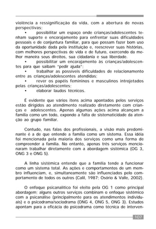 107
violência a ressignificação da vida, com a abertura de novas
perspectivas;
• possibilitar um espaço onde crianças/adolescentes te-
nham suporte e encorajamento para enfrentar suas dificuldades
pessoais e de conjuntura familiar, para que possam fazer bom uso
da oportunidade dada pela instituição e, reescrever suas histórias,
com melhores perspectivas de vida e de futuro, exercendo da me-
lhor maneira seus direitos, sua cidadania e sua liberdade.
• possibilitar um encorajamento às crianças/adolescen-
tes para que saibam “pedir ajuda”;
• trabalhar as possíveis dificuldades de relacionamento
entre as crianças/adolescentes atendidas;
• rever os papéis femininos e masculinos introjetados
pelas crianças/adolescentes;
• elaborar laudos técnicos.
É evidente que vários itens acima apontados pelos serviços
estão dirigidos ao atendimento realizado diretamente com crian-
ças e adolescentes. Apenas algumas ações acima alcançam a
família como um todo, expondo a falta de sistematicidade da aten-
ção ao grupo familiar.
Contudo, nas falas dos profissionais, a visão mais predomi-
nante é a de que entende a família como um sistema. Essa idéia
foi mencionada pela maioria dos serviços como uma forma de
compreender a família. No entanto, apenas três serviços mencio-
naram trabalhar diretamente com a abordagem sistêmica (OG 3,
ONG 3 e ONG 5).
A linha sistêmica entende que a família tende a funcionar
como um sistema total. As ações e comportamentos de um mem-
bro influenciam, e, simultaneamente são influenciados pelo com-
portamento de todos os outros (Calil, 1987; Osório & Valle, 2002).
O enfoque psicanalítico foi eleito pela OG 1 como principal
abordagem; alguns outros serviços combinam o enfoque sistêmico
com a psicanálise (principalmente para os atendimentos individu-
ais) e o psicodrama/sociodrama (ONG 4, ONG 5, ONG 3). Estudos
apontam para a eficácia do psicodrama como técnica de interven-
 