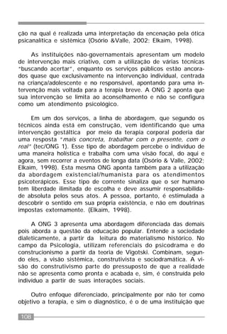 108
ção na qual é realizada uma interpretação da encenação pela ótica
psicanalítica e sistêmica (Osório &Valle, 2002; Elkaïm, 1998).
As instituições não-governamentais apresentam um modelo
de intervenção mais criativo, com a utilização de várias técnicas
“buscando acertar”, enquanto os serviços públicos estão ancora-
dos quase que exclusivamente na intervenção individual, centrada
na criança/adolescente e no responsável, apontando para uma in-
tervenção mais voltada para a terapia breve. A ONG 2 aponta que
sua intervenção se limita ao aconselhamento e não se configura
como um atendimento psicológico.
Em um dos serviços, a linha de abordagem, que segundo os
técnicos ainda está em construção, vem identificando que uma
intervenção gestáltica por meio da terapia corporal poderia dar
uma resposta “mais concreta, trabalhar com o presente, com o
real” (tec/ONG 1). Esse tipo de abordagem percebe o indivíduo de
uma maneira holística e trabalha com uma visão focal, do aqui e
agora, sem recorrer a eventos de longa data (Osório & Valle, 2002;
Elkaïm, 1998). Esta mesma ONG aponta também para a utilização
da abordagem existencial/humanista para os atendimentos
psicoterápicos. Esse tipo de corrente sinaliza que o ser humano
tem liberdade ilimitada de escolha e deve assumir responsabilida-
de absoluta pelos seus atos. A pessoa, portanto, é estimulada a
descobrir o sentido em sua própria existência, e não em doutrinas
impostas externamente. (Elkaïm, 1998).
A ONG 3 apresenta uma abordagem diferenciada das demais
pois aborda a questão da educação popular. Entende a sociedade
dialeticamente, a partir da leitura do materialismo histórico. No
campo da Psicologia, utilizam referenciais do psicodrama e do
construcionismo a partir da teoria de Vigotski. Combinam, segun-
do eles, a visão sistêmica, construtivista e sociodramática. A vi-
são do construtivismo parte do pressuposto de que a realidade
não se apresenta como pronta e acabada e, sim, é construída pelo
indivíduo a partir de suas interações sociais.
Outro enfoque diferenciado, principalmente por não ter como
objetivo a terapia, e sim o diagnóstico, é o de uma instituição que
 