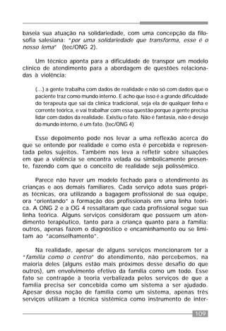 109
baseia sua atuação na solidariedade, com uma concepção da filo-
sofia salesiana: “por uma solidariedade que transforma, esse é o
nosso lema” (tec/ONG 2).
Um técnico aponta para a dificuldade de transpor um modelo
clínico de atendimento para a abordagem de questões relaciona-
das à violência:
(...) a gente trabalha com dados de realidade e não só com dados que o
paciente traz como mundo interno. E acho que isso é a grande dificuldade
do terapeuta que sai da clínica tradicional, seja ela de qualquer linha e
corrente teórica, e vai trabalhar com essa questão porque a gente precisa
lidar com dados da realidade. Existiu o fato. Não é fantasia, não é desejo
do mundo interno, é um fato. (tec/ONG 4)
Esse depoimento pode nos levar a uma reflexão acerca do
que se entende por realidade e como esta é percebida e represen-
tada pelos sujeitos. Também nos leva a refletir sobre situações
em que a violência se encontra velada ou simbolicamente presen-
te, fazendo com que o conceito de realidade seja polissêmico.
Parece não haver um modelo fechado para o atendimento às
crianças e aos demais familiares. Cada serviço adota suas própri-
as técnicas, ora utilizando a bagagem profissional de sua equipe,
ora “orientando” a formação dos profissionais em uma linha teóri-
ca. A ONG 2 e a OG 4 ressaltaram que cada profissional segue sua
linha teórica. Alguns serviços consideram que possuem um aten-
dimento terapêutico, tanto para a criança quanto para a família;
outros, apenas fazem o diagnóstico e encaminhamento ou se limi-
tam ao “aconselhamento”.
Na realidade, apesar de alguns serviços mencionarem ter a
“família como o centro” do atendimento, não percebemos, na
maioria deles (alguns estão mais próximos desse desafio do que
outros), um envolvimento efetivo da família como um todo. Esse
fato se contrapõe à teoria verbalizada pelos serviços de que a
família precisa ser concebida como um sistema a ser ajudado.
Apesar dessa noção de família como um sistema, apenas três
serviços utilizam a técnica sistêmica como instrumento de inter-
 