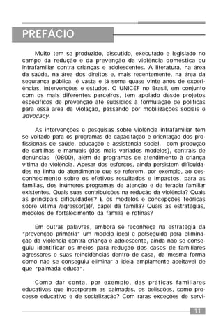 11
Muito tem se produzido, discutido, executado e legislado no
campo da redução e da prevenção da violência doméstica ou
intrafamiliar contra crianças e adolescentes. A literatura, na área
da saúde, na área dos direitos e, mais recentemente, na área da
segurança pública, é vasta e já soma quase vinte anos de experi-
ências, intervenções e estudos. O UNICEF no Brasil, em conjunto
com os mais diferentes parceiros, tem apoiado desde projetos
específicos de prevenção até subsídios à formulação de políticas
para essa área da violação, passando por mobilizações sociais e
advocacy.
As intervenções e pesquisas sobre violência intrafamiliar têm
se voltado para os programas de capacitação e orientação dos pro-
fissionais de saúde, educação e assistência social, com produção
de cartilhas e manuais (dos mais variados modelos), centrais de
denúncias (0800), além de programas de atendimento à criança
vítima de violência. Apesar dos esforços, ainda persistem dificulda-
des na linha do atendimento que se referem, por exemplo, ao des-
conhecimento sobre os efetivos resultados e impactos, para as
famílias, dos inúmeros programas de atenção e de terapia familiar
existentes. Quais suas contribuições na redução da violência? Quais
as principais dificuldades? E os modelos e concepções teóricas
sobre vitima /agressor(a)/, papel da família? Quais as estratégias,
modelos de fortalecimento da família e rotinas?
Em outras palavras, embora se reconheça na estratégia da
“prevenção primária” um modelo ideal e perseguido para elimina-
ção da violência contra criança e adolescente, ainda não se conse-
guiu identificar os meios para redução dos casos de familiares
agressores e suas reincidências dentro de casa, da mesma forma
como não se conseguiu eliminar a idéia amplamente aceitável de
que “palmada educa”.
Como dar conta, por exemplo, das práticas familiares
educativas que incorporam as palmadas, os beliscões, como pro-
cesso educativo e de socialização? Com raras exceções de servi-
PREFÁCIO
 