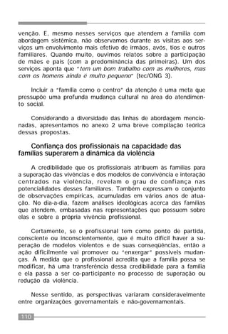110
venção. E, mesmo nesses serviços que atendem a família com
abordagem sistêmica, não observamos durante as visitas aos ser-
viços um envolvimento mais efetivo de irmãos, avós, tios e outros
familiares. Quando muito, ouvimos relatos sobre a participação
de mães e pais (com a predominância das primeiras). Um dos
serviços aponta que “tem um bom trabalho com as mulheres, mas
com os homens ainda é muito pequeno” (tec/ONG 3).
Incluir a “família como o centro” da atenção é uma meta que
pressupõe uma profunda mudança cultural na área do atendimen-
to social.
Considerando a diversidade das linhas de abordagem mencio-
nadas, apresentamos no anexo 2 uma breve compilação teórica
dessas propostas.
Confiança dos profissionais na capacidade das
famílias superarem a dinâmica da violência
A credibilidade que os profissionais atribuem às famílias para
a superação das vivências e dos modelos de convivência e interação
centrados na violência, revelam o grau de confiança nas
potencialidades desses familiares. Também expressam o conjunto
de observações empíricas, acumuladas em vários anos de atua-
ção. No dia-a-dia, fazem análises ideológicas acerca das famílias
que atendem, embasadas nas representações que possuem sobre
elas e sobre a própria vivência profissional.
Certamente, se o profissional tem como ponto de partida,
consciente ou inconscientemente, que é muito difícil haver a su-
peração de modelos violentos e de suas conseqüências, então a
ação dificilmente vai promover ou “enxergar” possíveis mudan-
ças. À medida que o profissional acredita que a família possa se
modificar, há uma transferência dessa credibilidade para a família
e ela passa a ser co-participante no processo de superação ou
redução da violência.
Nesse sentido, as perspectivas variaram consideravelmente
entre organizações governamentais e não-governamentais.
 