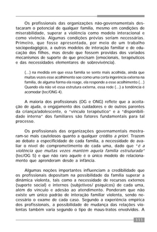 111
Os profissionais das organizações não-governamentais des-
tacaram o potencial de qualquer família, mesmo em condições de
miserabilidade, superar a violência como modelo interacional e
como vivência. Algumas condições prévias seriam necessárias.
Primeiro, que fosse apresentada, por meio de um trabalho
sociopedagógico, a outros modelos de interação familiar e de edu-
cação dos filhos, mas desde que fossem providas dos variados
mecanismos de suporte de que precisam (emocionais, terapêuticos
e das necessidades elementares de sobrevivência).
(...) na medida em que essa família se sente mais acolhida, ainda que
muitas vezes esse acolhimento soe como uma certa ingerência externa na
família, de alguma forma ela reage, ela responde a esse acolhimento (...)
Quando ela não vê essa estrutura externa, essa rede (...) a tendência é
acomodar (tec/ONG 4).
A maioria dos profissionais (OG e ONG) reflete que a aceita-
ção de ajuda, o engajamento dos cuidadores e de outros parentes
da criança/adolescente, o “vínculo terapêutico” e a “disponibili-
dade interna” dos familiares são fatores fundamentais para tal
processo.
Os profissionais das organizações governamentais mostra-
ram-se mais cautelosos quanto a qualquer crédito a priori. Trazem
ao debate a especificidade de cada família, a necessidade de ava-
liar o nível de comprometimento de cada uma, dado que “é a
violência que muitas vezes mantém aquela família estruturada”
(tec/OG 5) e que não raro aquele é o único modelo de relaciona-
mento que aprenderam desde a infância.
Algumas noções importantes influenciam a credibilidade que
os profissionais depositam na possibilidade da família superar a
dinâmica violenta, tais como a necessidade de recursos externos
(suporte social) e internos (subjetivos/ psíquicos) de cada uma,
além do vínculo e adesão ao atendimento. Ponderam que não
existe um único padrão de interação familiar violenta, sendo ne-
cessário o exame de cada caso. Segundo a experiência empírica
dos profissionais, a possibilidade de mudança das relações vio-
lentas também varia segundo o tipo de maus-tratos envolvidos. A
 