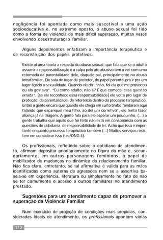 112
negligência foi apontada como mais suscetível a uma ação
socioeducativa e, no extremo oposto, o abuso sexual foi tido
como a forma de violência de mais difícil superação, muitas vezes
envolvendo desestruturação familiar.
Alguns depoimentos enfatizam a importância terapêutica e
de reconstrução dos papéis protetivos.
Existe aí uma teoria a respeito do abuso sexual, que fala que se o adulto
assumir a responsabilização e a culpa pelo ato abusivo tem a ver com uma
retomada da parentalidade dele, daquele pai, principalmente no abuso
intrafamiliar. Ele saiu do lugar de protetor, do papel parental pra ir pra um
lugar ligado a sexualidade. Quando ele diz ,”não, foi ela que me provocou
ou ela gostava”. “Eu como adulto, não é? É que comecei essa questão
errada”, [se ele reconhece essa responsabilidade] ele volta pro lugar de
proteção, de parentalidade, de referência dentro do processo terapêutico.
Então a gente encara que quando ele chega em surto brabo “andaram aqui
falando que espanquei meu filho, só dei um corretivo”, ele tenta fazer
aliança já na triagem. A gente fala para ele esperar um pouquinho, (...) a
gente trabalha que aquilo que foi feito não está em consonância com as
questões de cidadania, de responsabilidade de lei. Acho que isso é impor-
tante enquanto processo terapêutico também (...) Muitos serviços resis-
tem em considerar isso (tec/ONG 4).
Os profissionais, refletindo sobre o cotidiano de atendimen-
to, afirmam depositar prioritariamente na figura da mãe e, secun-
dariamente, em outros personagens femininos, o papel de
mobilizador de mudanças na dinâmica do relacionamento familiar.
Não fica claro, entretanto, se tal afirmativa é válida para as mães
identificadas como autoras de agressões nem se a assertiva ba-
seia-se em experiência, literatura ou simplesmente no fato de não
se ter comumente o acesso a outros familiares no atendimento
prestado.
Sugestões para um atendimento capaz de promover a
superação da Violência Familiar
Num exercício de projeção de condições mais propícias, con-
sideradas ideais de atendimento, os profissionais apontam várias
 