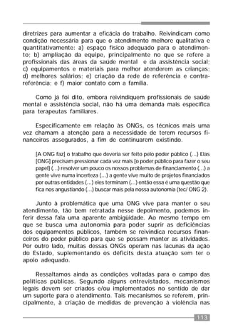 113
diretrizes para aumentar a eficácia do trabalho. Reivindicam como
condição necessária para que o atendimento melhore qualitativa e
quantitativamente: a) espaço físico adequado para o atendimen-
to; b) ampliação da equipe, principalmente no que se refere a
profissionais das áreas da saúde mental e da assistência social;
c) equipamentos e materiais para melhor atenderem as crianças;
d) melhores salários; e) criação da rede de referência e contra-
referência; e f) maior contato com a família.
Como já foi dito, embora reivindiquem profissionais de saúde
mental e assistência social, não há uma demanda mais específica
para terapeutas familiares.
Especificamente em relação às ONGs, os técnicos mais uma
vez chamam a atenção para a necessidade de terem recursos fi-
nanceiros assegurados, a fim de continuarem existindo.
[A ONG faz] o trabalho que deveria ser feito pelo poder público (...) Elas
[ONG] precisam pressionar cada vez mais [o poder público para fazer o seu
papel] (...) resolver um pouco os nossos problemas de financiamento (...) a
gente vive numa incerteza (...) a gente vive muito de projetos financiados
por outras entidades (...) eles terminam (...) então essa é uma questão que
fica nos angustiando (...) buscar mais pela nossa autonomia (tec/ ONG 2).
Junto à problemática que uma ONG vive para manter o seu
atendimento, tão bem retratada nesse depoimento, podemos in-
ferir dessa fala uma aparente ambigüidade. Ao mesmo tempo em
que se busca uma autonomia para poder suprir as deficiências
dos equipamentos públicos, também se reivindica recursos finan-
ceiros do poder público para que se possam manter as atividades.
Por outro lado, muitas dessas ONGs operam nas lacunas da ação
do Estado, suplementando os déficits desta atuação sem ter o
apoio adequado.
Ressaltamos ainda as condições voltadas para o campo das
políticas públicas. Segundo alguns entrevistados, mecanismos
legais devem ser criados e/ou implementados no sentido de dar
um suporte para o atendimento. Tais mecanismos se referem, prin-
cipalmente, à criação de medidas de prevenção à violência nas
 
