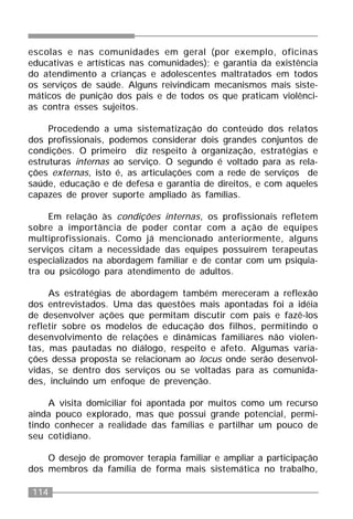 114
escolas e nas comunidades em geral (por exemplo, oficinas
educativas e artísticas nas comunidades); e garantia da existência
do atendimento a crianças e adolescentes maltratados em todos
os serviços de saúde. Alguns reivindicam mecanismos mais siste-
máticos de punição dos pais e de todos os que praticam violênci-
as contra esses sujeitos.
Procedendo a uma sistematização do conteúdo dos relatos
dos profissionais, podemos considerar dois grandes conjuntos de
condições. O primeiro diz respeito à organização, estratégias e
estruturas internas ao serviço. O segundo é voltado para as rela-
ções externas, isto é, as articulações com a rede de serviços de
saúde, educação e de defesa e garantia de direitos, e com aqueles
capazes de prover suporte ampliado às famílias.
Em relação às condições internas, os profissionais refletem
sobre a importância de poder contar com a ação de equipes
multiprofissionais. Como já mencionado anteriormente, alguns
serviços citam a necessidade das equipes possuírem terapeutas
especializados na abordagem familiar e de contar com um psiquia-
tra ou psicólogo para atendimento de adultos.
As estratégias de abordagem também mereceram a reflexão
dos entrevistados. Uma das questões mais apontadas foi a idéia
de desenvolver ações que permitam discutir com pais e fazê-los
refletir sobre os modelos de educação dos filhos, permitindo o
desenvolvimento de relações e dinâmicas familiares não violen-
tas, mas pautadas no diálogo, respeito e afeto. Algumas varia-
ções dessa proposta se relacionam ao locus onde serão desenvol-
vidas, se dentro dos serviços ou se voltadas para as comunida-
des, incluindo um enfoque de prevenção.
A visita domiciliar foi apontada por muitos como um recurso
ainda pouco explorado, mas que possui grande potencial, permi-
tindo conhecer a realidade das famílias e partilhar um pouco de
seu cotidiano.
O desejo de promover terapia familiar e ampliar a participação
dos membros da família de forma mais sistemática no trabalho,
 