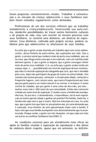 115
foram propostas constantemente citadas. Trabalhar a comunica-
ção e os vínculos da criança /adolescente e seus familiares tam-
bém foram relatados regularmente como demandas.
Profissionais de um dos serviços refletem que ao trabalhar
isoladamente a criança/adolescente, favorecendo sua auto-esti-
ma, dando-lhe possibilidades de traçar outros horizontes culturais
e de projeto de vida, mas sem investir no mesmo processo com
seus familiares, se constrói uma distância, um divórcio de expec-
tativas. Essa distância, cultivada pelo próprio serviço, poderia co-
laborar para que adolescentes se afastassem de suas famílias.
Eu acho que a gente acaba fazendo um trabalho aqui com essas adoles-
centes, dessa história da auto-estima, das aspirações pra vida. Que a
gente, o serviço social que conhece mais de perto essa realidade, que vai
na casa, que chega numa casa que é um cubículo, com um colchão onde
dormem quinze. E que a gente se depara, que a gente consegue refletir
mais de perto essa realidade. E aí, eu acho que a gente acaba tendo um
espaço aqui, é..., possibilitando um nível de aspiração dessas meninas,
que não é o nível de aspiração da coleguinha que tá lá, que não é atendida
pela casa. Aqui elas participam do grupo de teatro na universidade, têm
contato com outras pessoas, começam a circular pela cidade, começam a
freqüentar lugares, com catorze anos, que nunca freqüentaram por mais
que pra gente parece ser muito comum ir no correio, ir no banco. Ir numa
central de cidadão, que pra gente é uma coisa do dia-a-dia, pra elas...
muitas vezes não é. Mal saem da sua comunidade. Então elas começam
criando um outro nível de aspiração. E muitas vezes a família não acompa-
nha isso. Se pra ela é, é deslumbrante, é maravilhoso, ela tá num espetá-
culo no teatro aqui da cidade e ganhar um prêmio? Pra família, tanto faz, a
família não sabe nem o que é teatro. Mal tem televisão em casa. Eu acho
que, que a gente tem que fazer aí, pro próximo ano, já é uma demanda que
é colocada, essa história, de uma aproximação maior com a família. É
fazer com que essa família acompanhe esse desenvolvimento que tá acon-
tecendo. Porque senão, a gente vai criar situações, em que cada vez mais
vai acirrar os conflitos familiares! (tec/ONG 1)
As condições externas para um atendimento mais eficaz no
apoio às famílias visando à superação da reprodução e dos danos
da violência dizem respeito, quase que em uníssono, às deficiên-
 