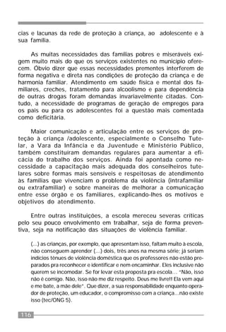 116
cias e lacunas da rede de proteção à criança, ao adolescente e à
sua família.
As muitas necessidades das famílias pobres e miseráveis exi-
gem muito mais do que os serviços existentes no município ofere-
cem. Óbvio dizer que essas necessidades prementes interferem de
forma negativa e direta nas condições de proteção da criança e de
harmonia familiar. Atendimento em saúde física e mental dos fa-
miliares, creches, tratamento para alcoolismo e para dependência
de outras drogas foram demandas invariavelmente citadas. Con-
tudo, a necessidade de programas de geração de empregos para
os pais ou para os adolescentes foi a questão mais comentada
como deficitária.
Maior comunicação e articulação entre os serviços de pro-
teção à criança /adolescente, especialmente o Conselho Tute-
lar, a Vara da Infância e da Juventude e Ministério Público,
também constituíram demandas regulares para aumentar a efi-
cácia do trabalho dos serviços. Ainda foi apontada como ne-
cessidade a capacitação mais adequada dos conselheiros tute-
lares sobre formas mais sensíveis e respeitosas de atendimento
às famílias que vivenciam o problema da violência (intrafamiliar
ou extrafamiliar) e sobre maneiras de melhorar a comunicação
entre esse órgão e os familiares, explicando-lhes os motivos e
objetivos do atendimento.
Entre outras instituições, a escola mereceu severas críticas
pelo seu pouco envolvimento em trabalhar, seja de forma preven-
tiva, seja na notificação das situações de violência familiar.
(...) as crianças, por exemplo, que apresentam isso, faltam muito à escola,
não conseguem aprender (...) dois, três anos na mesma série; já seriam
indícios tênues de violência doméstica que os professores não estão pre-
parados pra reconhecer e identificar e nem encaminhar. Eles inclusive não
querem se incomodar. Se for levar esta proposta pra escola… “Não, isso
não é comigo. Não, isso não me diz respeito. Deus me livre!! Ela vem aqui
e me bate, a mãe dele”. Que dizer, a sua responsabilidade enquanto opera-
dor de proteção, um educador, o compromisso com a criança...não existe
isso (tec/ONG 5).
 