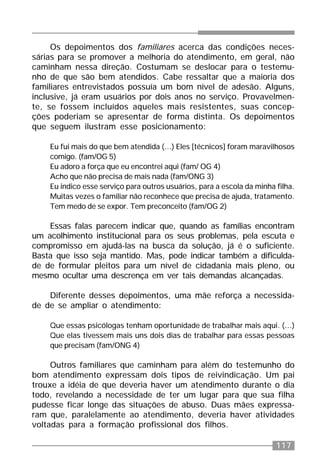 117
Os depoimentos dos familiares acerca das condições neces-
sárias para se promover a melhoria do atendimento, em geral, não
caminham nessa direção. Costumam se deslocar para o testemu-
nho de que são bem atendidos. Cabe ressaltar que a maioria dos
familiares entrevistados possuía um bom nível de adesão. Alguns,
inclusive, já eram usuários por dois anos no serviço. Provavelmen-
te, se fossem incluídos aqueles mais resistentes, suas concep-
ções poderiam se apresentar de forma distinta. Os depoimentos
que seguem ilustram esse posicionamento:
Eu fui mais do que bem atendida (...) Eles [técnicos] foram maravilhosos
comigo. (fam/OG 5)
Eu adoro a força que eu encontrei aqui (fam/ OG 4)
Acho que não precisa de mais nada (fam/ONG 3)
Eu indico esse serviço para outros usuários, para a escola da minha filha.
Muitas vezes o familiar não reconhece que precisa de ajuda, tratamento.
Tem medo de se expor. Tem preconceito (fam/OG 2)
Essas falas parecem indicar que, quando as famílias encontram
um acolhimento institucional para os seus problemas, pela escuta e
compromisso em ajudá-las na busca da solução, já é o suficiente.
Basta que isso seja mantido. Mas, pode indicar também a dificulda-
de de formular pleitos para um nível de cidadania mais pleno, ou
mesmo ocultar uma descrença em ver tais demandas alcançadas.
Diferente desses depoimentos, uma mãe reforça a necessida-
de de se ampliar o atendimento:
Que essas psicólogas tenham oportunidade de trabalhar mais aqui. (...)
Que elas tivessem mais uns dois dias de trabalhar para essas pessoas
que precisam (fam/ONG 4)
Outros familiares que caminham para além do testemunho do
bom atendimento expressam dois tipos de reivindicação. Um pai
trouxe a idéia de que deveria haver um atendimento durante o dia
todo, revelando a necessidade de ter um lugar para que sua filha
pudesse ficar longe das situações de abuso. Duas mães expressa-
ram que, paralelamente ao atendimento, deveria haver atividades
voltadas para a formação profissional dos filhos.
 