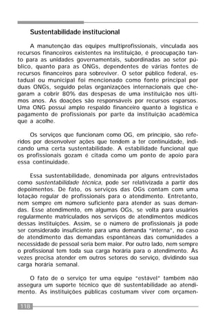 118
Sustentabilidade institucional
A manutenção das equipes multiprofissionais, vinculada aos
recursos financeiros existentes na instituição, é preocupação tan-
to para as unidades governamentais, subordinadas ao setor pú-
blico, quanto para as ONGs, dependentes de várias fontes de
recursos financeiros para sobreviver. O setor público federal, es-
tadual ou municipal foi mencionado como fonte principal por
duas ONGs, seguido pelas organizações internacionais que che-
garam a cobrir 80% das despesas de uma instituição nos últi-
mos anos. As doações são responsáveis por recursos esparsos.
Uma ONG possui amplo respaldo financeiro quanto à logística e
pagamento de profissionais por parte da instituição acadêmica
que a acolhe.
Os serviços que funcionam como OG, em princípio, são refe-
ridos por desenvolver ações que tendem a ter continuidade, indi-
cando uma certa sustentabilidade. A estabilidade funcional que
os profissionais gozam é citada como um ponto de apoio para
essa continuidade.
Essa sustentabilidade, denominada por alguns entrevistados
como sustentabilidade técnica, pode ser relativizada a partir dos
depoimentos. De fato, os serviços das OGs contam com uma
lotação regular de profissionais para o atendimento. Entretanto,
nem sempre em número suficiente para atender as suas deman-
das. Esse atendimento, em algumas OGs, se volta para usuários
regularmente matriculados nos serviços de atendimentos médicos
dessas instituições. Assim, se o número de profissionais já pode
ser considerado insuficiente para uma demanda “interna”, no caso
de atendimento das demandas espontâneas das comunidades a
necessidade de pessoal seria bem maior. Por outro lado, nem sempre
o profissional tem toda sua carga horária para o atendimento. Às
vezes precisa atender em outros setores do serviço, dividindo sua
carga horária semanal.
O fato de o serviço ter uma equipe “estável” também não
assegura um suporte técnico que dê sustentabilidade ao atendi-
mento. As instituições públicas costumam viver com orçamen-
 