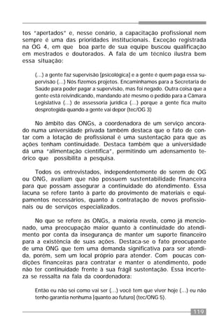 119
tos “apertados” e, nesse cenário, a capacitação profissional nem
sempre é uma das prioridades institucionais. Exceção registrada
na OG 4, em que boa parte de sua equipe buscou qualificação
em mestrados e doutorados. A fala de um técnico ilustra bem
essa situação:
(...) a gente faz supervisão [psicológica] e a gente é quem paga essa su-
pervisão (...) Nós fizemos projetos. Encaminhamos para a Secretaria de
Saúde para poder pagar a supervisão, mas foi negado. Outra coisa que a
gente está reivindicando, mandando até mesmo o pedido para a Câmara
Legislativa (...) de assessoria jurídica (...) porque a gente fica muito
desprotegida quando a gente vai depor (tec/OG 3)
No âmbito das ONGs, a coordenadora de um serviço ancora-
do numa universidade privada também destaca que o fato de con-
tar com a lotação de profissional é uma sustentação para que as
ações tenham continuidade. Destaca também que a universidade
dá uma “alimentação científica”, permitindo um adensamento te-
órico que possibilita a pesquisa.
Todos os entrevistados, independentemente de serem de OG
ou ONG, avaliam que não possuem sustentabilidade financeira
para que possam assegurar a continuidade do atendimento. Essa
lacuna se refere tanto à parte do provimento de materiais e equi-
pamentos necessários, quanto à contratação de novos profissio-
nais ou de serviços especializados.
No que se refere às ONGs, a maioria revela, como já mencio-
nado, uma preocupação maior quanto à continuidade do atendi-
mento por conta da insegurança de manter um suporte financeiro
para a existência de suas ações. Destaca-se o fato preocupante
de uma ONG que tem uma demanda significativa para ser atendi-
da, porém, sem um local próprio para atender. Com poucas con-
dições financeiras para contratar e manter o atendimento, pode
não ter continuidade frente à sua frágil sustentação. Essa incerte-
za se ressalta na fala da coordenadora:
Então eu não sei como vai ser (...) você tem que viver hoje (...) eu não
tenho garantia nenhuma [quanto ao futuro] (tec/ONG 5).
 