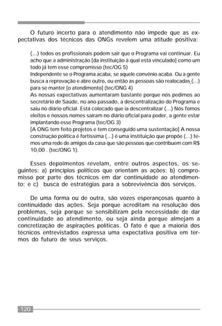 120
O futuro incerto para o atendimento não impede que as ex-
pectativas dos técnicos das ONGs revelem uma atitude positiva:
(...) todos os profissionais podem sair que o Programa vai continuar. Eu
acho que a administração [da instituição à qual está vinculado] como um
todo já tem esse compromisso (tec/OG 5)
Independente se o Programa acaba, se aquele convênio acaba. Ou a gente
busca a reprovação e abre outro, ou então as pessoas são realocadas (...)
para se manter [o atendimento] (tec/ONG 4)
As nossas expectativas aumentaram bastante porque nós pedimos ao
secretário de Saúde, no ano passado, a descentralização do Programa e
saiu no diário oficial. Está colocado que ia descentralizar (...) Nós fomos
eleitos e nossos nomes saíram no diário oficial para poder, a gente estar
implantando esse Programa (tec/OG 3)
[A ONG tem feito projetos e tem conseguido uma sustentação] A nossa
construção política é fortíssima (...) é uma instituição que propõe (...) te-
mos uma rede de amigos da casa que são pessoas que contribuem com R$
10,00 . (tec/ONG 1).
Esses depoimentos revelam, entre outros aspectos, os se-
guintes: a) princípios políticos que orientam as ações; b) compro-
misso por parte dos técnicos em dar continuidade ao atendimen-
to; e c) busca de estratégias para a sobrevivência dos serviços.
De uma forma ou de outra, são vozes esperançosas quanto à
continuidade das ações. Seja porque acreditam na resolução dos
problemas, seja porque se sensibilizam pela necessidade de dar
continuidade ao atendimento, ou seja ainda porque almejam a
concretização de aspirações políticas. O fato é que a maioria dos
técnicos entrevistados expressa uma expectativa positiva em ter-
mos do futuro de seus serviços.
 