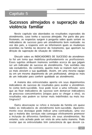 121
Sucessos almejados e superação da
violência familiar
Neste capítulo são abordados os resultados esperados do
atendimento, caso tenha o sucesso almejado. Por parte dos pro-
fissionais, as respostas surgem à pergunta sobre quais seriam os
indicadores de sucesso para um atendimento bem realizado; na
voz dos pais, a resposta vem ao informarem quais as mudanças
ocorridas na família no decorrer do tratamento, que apontam na
direção da superação da situação de violência.
Discutir sobre os INDICADORES DE SUCESSO do atendimen-
to foi um tema que mobilizou profundamente os profissionais.
Esses sujeitos atribuem inúmeros sentidos acerca do que julgam
ser um indicador de sucesso de atendimento. Tais sentidos não
são excludentes. Ao contrário, quanto mais se reúnem num servi-
ço mais atestam a sua qualidade. Assim, em uma mesma equipe
ou em um mesmo depoimento de um profissional, almeja-se mais
de um indicador para conferir qualidade ao atendimento.
A maioria dos entrevistados aponta em seus depoimentos
indicadores de sucesso de resultados para avaliar o atendimen-
to como bem-sucedido. Isso pode levar a uma reflexão: será
que ao fixar indicadores de sucesso sem demarcar indicadores
de processo concomitantes (etapas para se chegar a eles), os
resultados não podem se tornar mais indefinidos ou mais ina-
tingíveis?
Outra observação se refere à inclusão da família em quase
todos os indicadores de atendimento bem-sucedido. Aparente-
mente esse destaque pode indicar uma contradição, uma vez
que a maioria dos serviços não consegue efetivamente promover
a inclusão de diferentes familiares em seus atendimentos. No
entanto, este achado pode ser visto de uma outra maneira. Pode
revelar que os entrevistados têm consciência de que devem ca-
Capítulo 5
 