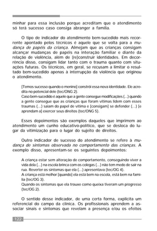 122
minhar para essa inclusão porque acreditam que o atendimento
só terá sucesso caso consiga abranger a família.
O tipo de indicador do atendimento bem-sucedido mais recor-
rente apontado pelos técnicos é aquele que se volta para a mu-
dança de papéis da criança. Almejam que as crianças consigam
alcançar mudanças de papéis na interação familiar e diante da
relação de violência, além de (re)construir identidades. Em decor-
rência disso, consigam lidar tanto com o trauma quanto com situ-
ações futuras. Os técnicos, em geral, se recusam a limitar o resul-
tado bem-sucedido apenas à interrupção da violência que originou
o atendimento.
[Temos sucesso quando o menino] constrói essa nova identidade. Ele acre-
dita no potencial dele (tec/ONG 2).
Caso bem-sucedido é aquele que a gente consegue modificações (...) quando
a gente consegue que as crianças que foram vítimas lidem com esses
traumas (...) saiam do papel de vítima e [consigam] se defender (...) [e
aprendam a] exercer seus direitos (tec/ONG 5).
Esses depoimentos são exemplos daqueles que imprimem ao
atendimento um cunho educativo-político, que se desloca do lu-
gar da vitimização para o lugar do sujeito de direitos.
Outro indicador de sucesso do atendimento se refere à mu-
dança de sintomas observada no comportamento das crianças. A
exemplo disso, apresentam-se os seguintes depoimentos:
A criança estar sem alteração de comportamento, conseguindo viver a
vida dela (...) na escola brinca com os colegas (...) não tem medo de sair na
rua. Reverter os sintomas que ela (...) apresentava (tec/OG 4).
A criança está melhor [quando] ela está bem na escola, está bem na famí-
lia (tec/OG 3).
Quando os sintomas que ela trouxe como queixa tiveram um progresso
(tec/OG 2).
O sentido desse indicador, de uma certa forma, explicita um
referencial do campo da clínica. Os profissionais aprendem a as-
sociar sinais e sintomas que revelam a presença e/ou os efeitos
 