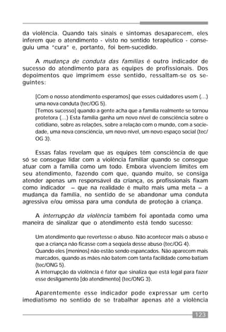 123
da violência. Quando tais sinais e sintomas desaparecem, eles
inferem que o atendimento - visto no sentido terapêutico - conse-
guiu uma “cura” e, portanto, foi bem-sucedido.
A mudança de conduta das famílias é outro indicador de
sucesso do atendimento para as equipes de profissionais. Dos
depoimentos que imprimem esse sentido, ressaltam-se os se-
guintes:
[Com o nosso atendimento esperamos] que esses cuidadores usem (...)
uma nova conduta (tec/OG 5).
[Temos sucesso] quando a gente acha que a família realmente se tornou
protetora (...) Esta família ganha um novo nível de consciência sobre o
cotidiano, sobre as relações, sobre a relação com o mundo, com a socie-
dade, uma nova consciência, um novo nível, um novo espaço social (tec/
OG 3).
Essas falas revelam que as equipes têm consciência de que
só se consegue lidar com a violência familiar quando se consegue
atuar com a família como um todo. Embora vivenciem limites em
seu atendimento, fazendo com que, quando muito, se consiga
atender apenas um responsável da criança, os profissionais fixam
como indicador – que na realidade é muito mais uma meta – a
mudança da família, no sentido de se abandonar uma conduta
agressiva e/ou omissa para uma conduta de proteção à criança.
A interrupção da violência também foi apontada como uma
maneira de sinalizar que o atendimento está tendo sucesso:
Um atendimento que revertesse o abuso. Não acontecer mais o abuso e
que a criança não ficasse com a seqüela desse abuso (tec/OG 4).
Quando eles [meninos] não estão sendo espancados. Não aparecem mais
marcados, quando as mães não batem com tanta facilidade como batiam
(tec/ONG 5).
A interrupção da violência é fator que sinaliza que está legal para fazer
esse desligamento [do atendimento] (tec/ONG 3).
Aparentemente esse indicador pode expressar um certo
imediatismo no sentido de se trabalhar apenas até a violência
 
