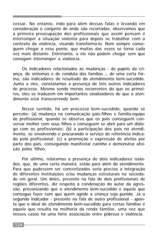 124
cessar. No entanto, indo para além dessas falas e levando em
consideração o conjunto de onde são recortadas, observamos que
a primeira preocupação dos profissionais que assim pensam é
interromper a situação violenta para depois se trabalhar com o
contexto da violência, visando transformá-lo. Nem sempre conse-
guem chegar a esse ponto, que muitas das vezes se torna cada
vez mais distante. Entretanto, a ele não podem chegar sem que
consigam interromper a violência.
Os indicadores relacionados às mudanças - de papéis da cri-
ança, de sintomas e de conduta das famílias -, de uma certa for-
ma, são indicadores de resultado do atendimento bem-sucedido.
Junto a eles, constatamos a presença de três outros indicadores
de processo. Mesmo sendo menos recorrentes do que os primei-
ros, eles se traduzem em importantes sinalizadores de que o aten-
dimento está transcorrendo bem.
Nesse sentido, há um processo bem-sucedido, quando se
percebe: (a) mudança na comunicação pais-filhos e família-equipe
de profissional, quando se observa que os pais conseguem con-
versar melhor com seus filhos e conseguem se abrir para um diálo-
go com os profissionais; (b) a participação dos pais no atendi-
mento, se envolvendo e procurando o serviço de referência indica-
do pelo profissional; (c) a promoção e expressão de afetos por
parte dos pais, conseguindo manifestar carinho e demonstrar afei-
ção pelos filhos.
Por último, relatamos a presença de dois indicadores isola-
dos, que, de uma certa maneira, estão para além do atendimento.
Para que pudessem ser concretizados seria preciso a integração
de diferentes instituições e/ou mudanças estruturais na socieda-
de em geral. Um deles, presente na fala de dois profissionais de
regiões diferentes, diz respeito à condenação do autor da agres-
são, preconizando que o atendimento bem-sucedido é aquele que
consegue fazer com que quem agride a criança seja punido. Já o
segundo indicador - presente na fala de outro profissional - apon-
ta que o ideal de atendimento bem-sucedido para certas famílias é
aquele que resulta na melhoria da renda familiar, uma vez que
nesses casos há uma forte associação entre pobreza e violência.
 
