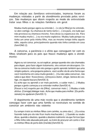 125
Em relação aos familiares entrevistados, inúmeras foram as
mudanças relatadas a partir do atendimento prestado pelos servi-
ços. São mudanças que dizem respeito ao modo do entrevistado
tratar seus filhos e às relações familiares em geral.
Mudou muito porque agora eu entendo (...) e ela [a filha] já me entende,
se abre comigo. Eu chamava de tanto nome (...) era puta, era tudo que
não prestava eu chamava mesmo. Fora disso eu espancava ela. Para
mim mudou muito (...) eu era muito explosiva. Mudou tudo porque eu
tinha um amor pela minha filha, mas ao mesmo tempo tinha aquele
ódio, aquela coisa, principalmente quando não tinha comida em casa
(fam/ONG 2).
A conversa, a paciência e o afeto que conseguem ter com os
filhos sinalizam para os pais que houve mudança após o atendi-
mento:
Agora eu sei conversar, eu sei explicar, porque quando eles são chamados
para depor, para fazer algum tratamento, eles entram em desespero. En-
tão eu converso muito com eles porque a gente aprende também que uma
simples palavra, uma pequena palavra, você acolhe ela de uma forma que
você transforma em coisa muito grande (...) Eu não sabia conversar, não
sabia o que dizer; ficava brava, começava a bater, xingar, botava de cas-
tigo, era aquela loucura (fam/OG 3).
Eu acho que eu aprendi a ser mais paciente, a cuidar mais (...) Mudou
porque a gente começou a se entender melhor (fam/OG 4).
[Passei a ter] respeito por ela [filha], conversar mais (...) Mudou o lado
afetivo. [Consigo] dialogar mais. Acho que mudou para melhor. [Os profis-
sionais] me ajudaram (fam/OG 1).
O depoimento de uma mãe revela que o atendimento também
consegue fazer com que uma família se reestruture no sentido de
construir um ambiente não violento:
Eu sempre tratei as minhas filhas com carinho, eu amo elas (...) Eu estou
fazendo tudo pra ela não ficar muito machucada (...) Quando eu soube
disso, quando a doutora, quando a doutora realmente viu que foi isso [que
a filha tinha sido abusada pelo pai], eu tratei de procurar um canto e tirar
as minhas filhas de perto dele [marido] (fam/OG 5).
 