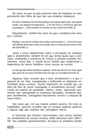126
Há casos em que os pais preferem falar da mudança no com-
portamento dos filhos do que das suas próprias mudanças:
Eu noto a mudança nos meninos porque saiu aquela depressão, saiu aquele
medo, saiu daquela insegurança (...) Se não fosse a eficiência aqui das
psicólogas (...) não estariam no estado em que estão (fam/ONG 4).
Naturalmente, também há casos em que a mudança nem sem-
pre é estável:
Mudou e ao mesmo tempo não mudou muito porque (...) tem horas que
elas [filhas] dizem que estou estressada, que eu estou boa de tomar remé-
dio (fam/ONG 1) .
Junto a esses depoimentos sobre a percepção de mudança
após o atendimento, também há um que atesta quase que o con-
trário, sinalizando a existência de críticas à atenção recebida. Per-
cebemos, nessa fala, o insight desse familiar que compreende a
importância de outros familiares terem acesso ao serviço:
Eu não percebi ainda nenhuma mudança. Acho que deveria ter mais apoio
[por parte do serviço] A família toda tem que ser atendida (fam/OG 4).
Algumas falas revelam que o bom atendimento é o que é
possível de ser feito, incorporando e ratificando as limitações en-
frentadas pelos serviços. Outras imprimem um sentido que vai
além do fato de terem conseguido o atendimento (acesso), indi-
cando um padrão de qualidade. Outras, ainda, expressam que,
mesmo não conseguindo as mudanças desejadas, acreditam que,
pelo atendimento, conseguirão futuramente reverter a situação de
maus-tratos.
São vozes que, em sua maioria, pedem socorro. Em meio às
fragilidades, parecem acreditar que os serviços poderão ajudá-las
a superar algo que sozinhas não conseguem fazê-lo.
A interação das famílias entrevistadas com outras famílias
em atendimento no serviço mostrou nítida diferença entre ONG e
OG. Nas unidades governamentais, há pouca ou nenhuma ativida-
 