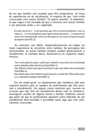 127
de em que famílias são reunidas para fins terapêuticos, de troca
de experiências ou de socialização. A resposta de que “não tenho
conversado com outras famílias” foi quase unânime. O depoimen-
to que segue é um exemplo de que o convívio com outras famílias
é um potencial ainda a ser explorado:
Eu não converso (...) com pessoas que têm o mesmo problema, mas eu
coloco (...) o meu problema para [que] outras pessoas (...) A pessoa às
vezes fica desesperada. Entra em desespero e às vezes me procura para
desabafar (fam/OG 3).
Ao contrário, nas ONGs, independentemente da região, há
maior experiência de encontros entre famílias. Na percepção dos
entrevistados, as outras famílias também avaliam positivamente o
atendimento. A exemplo disso, destacam-se os seguintes depoi-
mentos:
Teve uma palestra aqui e achei que também o pessoal está encantado
com o trabalho deles [técnicos] (fam/ONG 1).
Elas [filhas] acham que aqui encontram o que não tinha antes [amizade]
(fam/ONG 4).
Elas dizem para mim também [que] durante a vinda dos filhos delas para
cá, a vida delas mudou (fam/ONG 2).
De um modo geral, os depoimentos dos familiares dão uma
resposta positiva para as equipes de profissionais que lhes pres-
tam o atendimento. Em alguns casos mostram que, mesmo os
serviços que não têm um atendimento direto com os familiares,
conseguem acolher de alguma forma a família. Podemos atestar
que parte do que os profissionais apontam como indicador de um
atendimento bem-sucedido é percebida como algo que vem efeti-
vamente ocorrendo.
 