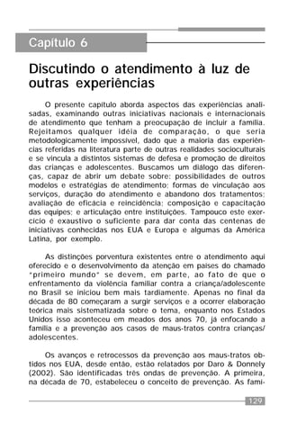 129
Discutindo o atendimento à luz de
outras experiências
O presente capítulo aborda aspectos das experiências anali-
sadas, examinando outras iniciativas nacionais e internacionais
de atendimento que tenham a preocupação de incluir a família.
Rejeitamos qualquer idéia de comparação, o que seria
metodologicamente impossível, dado que a maioria das experiên-
cias referidas na literatura parte de outras realidades socioculturais
e se vincula a distintos sistemas de defesa e promoção de direitos
das crianças e adolescentes. Buscamos um diálogo das diferen-
ças, capaz de abrir um debate sobre: possibilidades de outros
modelos e estratégias de atendimento; formas de vinculação aos
serviços, duração do atendimento e abandono dos tratamentos;
avaliação de eficácia e reincidência; composição e capacitação
das equipes; e articulação entre instituições. Tampouco este exer-
cício é exaustivo o suficiente para dar conta das centenas de
iniciativas conhecidas nos EUA e Europa e algumas da América
Latina, por exemplo.
As distinções porventura existentes entre o atendimento aqui
oferecido e o desenvolvimento da atenção em países do chamado
“primeiro mundo” se devem, em parte, ao fato de que o
enfrentamento da violência familiar contra a criança/adolescente
no Brasil se iniciou bem mais tardiamente. Apenas no final da
década de 80 começaram a surgir serviços e a ocorrer elaboração
teórica mais sistematizada sobre o tema, enquanto nos Estados
Unidos isso aconteceu em meados dos anos 70, já enfocando a
família e a prevenção aos casos de maus-tratos contra crianças/
adolescentes.
Os avanços e retrocessos da prevenção aos maus-tratos ob-
tidos nos EUA, desde então, estão relatados por Daro & Donnely
(2002). São identificadas três ondas de prevenção. A primeira,
na década de 70, estabeleceu o conceito de prevenção. As famí-
Capítulo 6
 