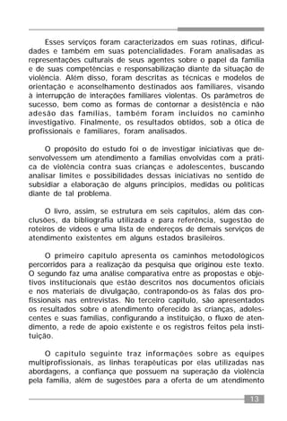 13
Esses serviços foram caracterizados em suas rotinas, dificul-
dades e também em suas potencialidades. Foram analisadas as
representações culturais de seus agentes sobre o papel da família
e de suas competências e responsabilização diante da situação de
violência. Além disso, foram descritas as técnicas e modelos de
orientação e aconselhamento destinados aos familiares, visando
à interrupção de interações familiares violentas. Os parâmetros de
sucesso, bem como as formas de contornar a desistência e não
adesão das famílias, também foram incluídos no caminho
investigativo. Finalmente, os resultados obtidos, sob a ótica de
profissionais e familiares, foram analisados.
O propósito do estudo foi o de investigar iniciativas que de-
senvolvessem um atendimento a famílias envolvidas com a práti-
ca de violência contra suas crianças e adolescentes, buscando
analisar limites e possibilidades dessas iniciativas no sentido de
subsidiar a elaboração de alguns princípios, medidas ou políticas
diante de tal problema.
O livro, assim, se estrutura em seis capítulos, além das con-
clusões, da bibliografia utilizada e para referência, sugestão de
roteiros de vídeos e uma lista de endereços de demais serviços de
atendimento existentes em alguns estados brasileiros.
O primeiro capítulo apresenta os caminhos metodológicos
percorridos para a realização da pesquisa que originou este texto.
O segundo faz uma análise comparativa entre as propostas e obje-
tivos institucionais que estão descritos nos documentos oficiais
e nos materiais de divulgação, contrapondo-os às falas dos pro-
fissionais nas entrevistas. No terceiro capítulo, são apresentados
os resultados sobre o atendimento oferecido às crianças, adoles-
centes e suas famílias, configurando a instituição, o fluxo de aten-
dimento, a rede de apoio existente e os registros feitos pela insti-
tuição.
O capítulo seguinte traz informações sobre as equipes
multiprofissionais, as linhas terapêuticas por elas utilizadas nas
abordagens, a confiança que possuem na superação da violência
pela família, além de sugestões para a oferta de um atendimento
 