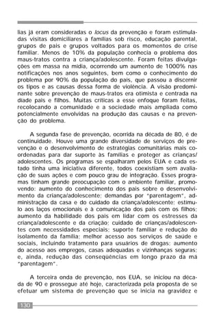 130
lias já eram consideradas o locus da prevenção e foram estimula-
das visitas domiciliares a famílias sob risco, educação parental,
grupos de pais e grupos voltados para os momentos de crise
familiar. Menos de 10% da população conhecia o problema dos
maus-tratos contra a criança/adolescente. Foram feitas divulga-
ções em massa na mídia, ocorrendo um aumento de 1000% nas
notificações nos anos seguintes, bem como o conhecimento do
problema por 90% da população do país, que passou a discernir
os tipos e as causas dessa forma de violência. A visão predomi-
nante sobre prevenção de maus-tratos era otimista e centrada na
díade pais e filhos. Muitas críticas a esse enfoque foram feitas,
recolocando a comunidade e a sociedade mais ampliada como
potencialmente envolvidas na produção das causas e na preven-
ção do problema.
A segunda fase de prevenção, ocorrida na década de 80, é de
continuidade. Houve uma grande diversidade de serviços de pre-
venção e o desenvolvimento de estratégias comunitárias mais co-
ordenadas para dar suporte às famílias e proteger as crianças/
adolescentes. Os programas se espalharam pelos EUA e cada es-
tado tinha uma iniciativa diferente, todos coexistiam sem avalia-
ção de suas ações e com pouco grau de integração. Esses progra-
mas tinham grande preocupação com o ambiente familiar, promo-
vendo: aumento do conhecimento dos pais sobre o desenvolvi-
mento da criança/adolescente; demandas por “parentagem”, ad-
ministração da casa e do cuidado da criança/adolescente; estímu-
lo aos laços emocionais e à comunicação dos pais com os filhos;
aumento da habilidade dos pais em lidar com os estresses da
criança/adolescente e da criação; cuidado de crianças/adolescen-
tes com necessidades especiais; suporte familiar e redução do
isolamento da família; melhor acesso aos serviços de saúde e
sociais, incluindo tratamento para usuários de drogas; aumento
do acesso aos empregos, casas adequadas e vizinhanças seguras;
e, ainda, redução das conseqüências em longo prazo da má
“parentagem”.
A terceira onda de prevenção, nos EUA, se iniciou na déca-
da de 90 e prossegue até hoje, caracterizada pela proposta de se
efetuar um sistema de prevenção que se inicia na gravidez e
 
