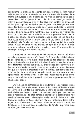 131
acompanha a criança/adolescente em sua formação. Tem melhor
orientação teórica, operando em um contexto de teorias clara-
mente articuladas com mudanças. As visitas domiciliares são o
cerne das medidas preventivas, pois oferecem serviços mais di-
retos e personalizados para as famílias com problemas (especial-
mente para aquelas incapazes de chegarem aos serviços de aten-
ção). Também se aproxima mais dos valores culturais e necessi-
dades de cada núcleo familiar. Os resultados das variadas pes-
quisas de avaliação têm mostrado que, quando as visitas são
feitas por pessoas bem treinadas e bem supervisionadas, há re-
dução do abuso contra crianças/adolescentes na família,
interações mais positivas entre pais e filhos, além de maior pro-
babilidade da família se aproximar de outras instituições, redu-
zindo o seu isolamento. Há menos competição entre o atendi-
mento prestado por diferentes serviços, que têm aprendido a
conjugar esforços de vários setores.
A história do enfrentamento da violência familiar no Brasil
mescla um pouco dessas três “ondas”. A fase do estabelecimen-
to do conceito já teve início, mas ainda se faz presente no país,
face à dimensão continental e à diversidade de conhecimentos
nos diferentes grupos culturais. A proliferação dos serviços já se
iniciou, mas ainda há muitíssimo a ser realizado, especialmente
no que se refere à integração dos mesmos, configurando uma
rede social forte e atuante. A priorização de um contato mais
aproximado da família ainda é um ideal, reconhecido pelos servi-
ços e demandado pela população, embora alguns passos já te-
nham sido dados.
Em relação às estratégias de atendimento empregadas pelos
serviços brasileiros visitados, notamos bastante similaridade com
os serviços descritos na literatura. Dentre as várias distinções
assinaladas ao longo do texto, destacamos uma, por sua relevân-
cia: a recorrência do atendimento domiciliar e comunitário nos
serviços internacionais, abordagem ainda muito incipiente no país.
Como se poderá verificar, diversas são as vantagens dessa estra-
tégia, mas sobretudo, a de poder envolver um maior número de
familiares e a de conhecer o cotidiano da família, provendo uma
intervenção mais sistêmica.
 