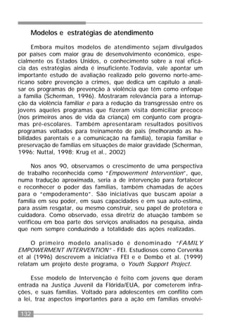 132
Modelos e estratégias de atendimento
Embora muitos modelos de atendimento sejam divulgados
por países com maior grau de desenvolvimento econômico, espe-
cialmente os Estados Unidos, o conhecimento sobre a real eficá-
cia das estratégias ainda é insuficiente.Todavia, vale apontar um
importante estudo de avaliação realizado pelo governo norte-ame-
ricano sobre prevenção a crimes, que dedica um capítulo a anali-
sar os programas de prevenção à violência que têm como enfoque
a família (Scherman, 1996). Mostraram relevância para a interrup-
ção da violência familiar e para a redução da transgressão entre os
jovens aqueles programas que fizeram visita domiciliar precoce
(nos primeiros anos de vida da criança) em conjunto com progra-
mas pré-escolares. Também apresentaram resultados positivos
programas voltados para treinamento de pais (melhorando as ha-
bilidades parentais e a comunicação na família), terapia familiar e
preservação de famílias em situações de maior gravidade (Scherman,
1996; Nuttal, 1998; Krug et al., 2002)
Nos anos 90, observamos o crescimento de uma perspectiva
de trabalho reconhecida como “Empowerment Intervention”, que,
numa tradução aproximada, seria a de intervenção para fortalecer
e reconhecer o poder das famílias, também chamadas de ações
para o “empoderamento”. São iniciativas que buscam apoiar a
família em seu poder, em suas capacidades e em sua auto-estima,
para assim resgatar, ou mesmo construir, seu papel de protetora e
cuidadora. Como observado, essa diretriz de atuação também se
verificou em boa parte dos serviços analisados na pesquisa, ainda
que nem sempre conduzindo a totalidade das ações realizadas.
O primeiro modelo analisado é denominado “FAMILY
EMPOWERMENT INTERVENTION” - FEI. Estudiosos como Cervenka
et al (1996) descrevem a iniciativa FEI e e Dembo et al. (1999)
relatam um projeto deste programa, o Youth Support Project.
Esse modelo de Intervenção é feito com jovens que deram
entrada na Justiça Juvenil da Flórida/EUA, por cometerem infra-
ções, e suas famílias. Voltado para adolescentes em conflito com
a lei, traz aspectos importantes para a ação em famílias envolvi-
 