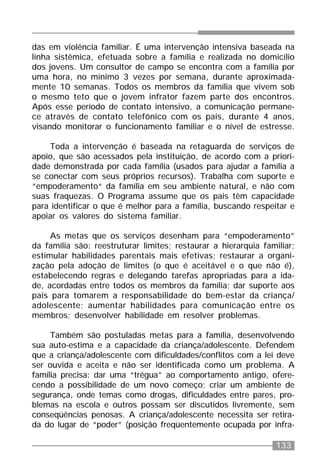 133
das em violência familiar. É uma intervenção intensiva baseada na
linha sistêmica, efetuada sobre a família e realizada no domicílio
dos jovens. Um consultor de campo se encontra com a família por
uma hora, no mínimo 3 vezes por semana, durante aproximada-
mente 10 semanas. Todos os membros da família que vivem sob
o mesmo teto que o jovem infrator fazem parte dos encontros.
Após esse período de contato intensivo, a comunicação permane-
ce através de contato telefônico com os pais, durante 4 anos,
visando monitorar o funcionamento familiar e o nível de estresse.
Toda a intervenção é baseada na retaguarda de serviços de
apoio, que são acessados pela instituição, de acordo com a priori-
dade demonstrada por cada família (usados para ajudar a família a
se conectar com seus próprios recursos). Trabalha com suporte e
“empoderamento“ da família em seu ambiente natural, e não com
suas fraquezas. O Programa assume que os pais têm capacidade
para identificar o que é melhor para a família, buscando respeitar e
apoiar os valores do sistema familiar.
As metas que os serviços desenham para “empoderamento”
da família são: reestruturar limites; restaurar a hierarquia familiar;
estimular habilidades parentais mais efetivas; restaurar a organi-
zação pela adoção de limites (o que é aceitável e o que não é),
estabelecendo regras e delegando tarefas apropriadas para a ida-
de, acordadas entre todos os membros da família; dar suporte aos
pais para tomarem a responsabilidade do bem-estar da criança/
adolescente; aumentar habilidades para comunicação entre os
membros; desenvolver habilidade em resolver problemas.
Também são postuladas metas para a família, desenvolvendo
sua auto-estima e a capacidade da criança/adolescente. Defendem
que a criança/adolescente com dificuldades/conflitos com a lei deve
ser ouvida e aceita e não ser identificada como um problema. A
família precisa: dar uma “trégua” ao comportamento antigo, ofere-
cendo a possibilidade de um novo começo; criar um ambiente de
segurança, onde temas como drogas, dificuldades entre pares, pro-
blemas na escola e outros possam ser discutidos livremente, sem
conseqüências penosas. A criança/adolescente necessita ser retira-
da do lugar de “poder” (posição freqüentemente ocupada por infra-
 
