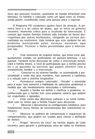 134
tores que possuem recursos, autonomia no mundo infracional e/ou
liderança na família) e colocada como um igual entre os irmãos,
sendo porém, reconhecida como uma pessoa única e especial.
O Programa FEI estabelece quatro fases da atenção. A pri-
meira fase é a de coleta de dados, que se inicia no primeiro
encontro, momento crítico para o resultado da intervenção. É
comum que muitas famílias tenham sido tratadas de forma des-
respeitosa por outras instituições, chegando ao serviço des-
confiadas ou resistentes. Vale lembrar que este também foi um
problema mencionado pelos serviços nacionais aqui
pesquisados. Técnicas e metas preconizadas para a interven-
ção são:
• Criar atmosfera de respeito mútuo, que inclui estar ade-
quadamente vestido, ser profissional, ter postura amistosa e ser
pontual. Também inclui discussão de como a intervenção benefi-
ciará a família inteira, o nível de participação que a família precisa
ter e as questões ou barreiras que podem interferir com o
envolvimento familiar e a intervenção;
• Conectar-se ao sistema familiar, se acomodando à per-
sonalidade e estilo dos seus membros. Isso aumenta a confiança
e a relação com o sistema terapêutico;
• Permanecer sempre “antenado”, “focado” e orientado
para a ação. Isso aumenta a habilidade de solucionar problemas à
medida que são imediatamente detectados e enfrentados;
• Assistir a família em definir e clarificar o problema, re-
conhecendo que a família tem seus próprios valores que podem
ser respeitados e apoiados;
• Estar ciente das diferenças culturais e se sentir confor-
tável com os temas que a família trouxer para discussão;
• Observar e documentar as configurações familiares, para
fundamentar novas formas de reestruturação dos subsistemas fa-
miliares;
• Observar os padrões de comunicação e seqüências de
comportamento, que podem ser usados para clarear a definição
de limites;
• Propor “deveres de casa” ou tarefas depois de cada
encontro, para garantir a participação ativa de todos os membros
 