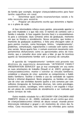 135
da família (por exemplo, designar crianças/adolescentes para fazer
tarefas específicas em casa);
• Determinar quais outros recursos/serviços sociais a fa-
mília necessita para assisti-la;
• Preparar um documento escrito que determine a hipóte-
se e o plano de ação.
A fase intermediária reforça esses pontos, procurando apontar o
que está mudando e o que não está. O número de contatos com a
família é reduzido. A fase seguinte (terceira fase) é a encaminhamen-
to para a conclusão, duas semanas antes da graduação, momento
em que se finaliza o atendimento. Nesse encontro, que lembra o
momento da graduação acadêmica, é feita uma checagem sobre al-
guns pontos cruciais, como hierarquia, limites, “empoderamento”,
problemas, comunicação, regras/tarefas e conexão com outros siste-
mas sociais. Nessa quarta fase, é comum ocorrerem novamente com-
portamentos disfuncionais como os apresentados antes do trata-
mento, que o consultor deve estar apto a lidar, já que há incerteza
quanto ao funcionamento familiar sem a presença do consultor.
A questão do “empoderamento” também está presente nas
diretrizes da experiência denominada “INTENSIVE FAMILY
PRESERVATION SERVICES” que já traz estampado em seu nome
as suas orientações de trabalho (Staudt et al, 2001): proteger as
crianças/adolescentes; manter e estreitar os vínculos familiares;
estabilizar a situação de crise; aumentar as competências e habili-
dades familiares; facilitar à família o uso da variedade de suporte
formal e informal disponível. Neste programa, as famílias em situa-
ção de crise são atendidas durante quatro a seis semanas por con-
selheiros (terapeutas de formações diversas, tais como psicólogos,
assistentes sociais, sociólogos, entre outros) e em seguida é traça-
do um plano de continuidade de atendimento a ser realizado por
outros serviços da rede.
Outro modelo estudado foi o RECOVERY FOR CHILDREN AND
PARENTS (Grosz et. Al., 2000), realizado em um centro que aten-
de crianças/adolescentes vítimas de abuso sexual, visando prover
intervenção individual e grupal e em momentos de crises das fa-
mílias. Caso necessário, elas também são referidas para outras
 