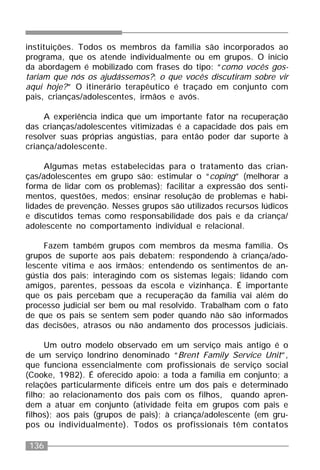 136
instituições. Todos os membros da família são incorporados ao
programa, que os atende individualmente ou em grupos. O início
da abordagem é mobilizado com frases do tipo: “como vocês gos-
tariam que nós os ajudássemos?; o que vocês discutiram sobre vir
aqui hoje?” O itinerário terapêutico é traçado em conjunto com
pais, crianças/adolescentes, irmãos e avós.
A experiência indica que um importante fator na recuperação
das crianças/adolescentes vitimizadas é a capacidade dos pais em
resolver suas próprias angústias, para então poder dar suporte à
criança/adolescente.
Algumas metas estabelecidas para o tratamento das crian-
ças/adolescentes em grupo são: estimular o “coping” (melhorar a
forma de lidar com os problemas); facilitar a expressão dos senti-
mentos, questões, medos; ensinar resolução de problemas e habi-
lidades de prevenção. Nesses grupos são utilizados recursos lúdicos
e discutidos temas como responsabilidade dos pais e da criança/
adolescente no comportamento individual e relacional.
Fazem também grupos com membros da mesma família. Os
grupos de suporte aos pais debatem: respondendo à criança/ado-
lescente vítima e aos irmãos; entendendo os sentimentos de an-
gústia dos pais; interagindo com os sistemas legais; lidando com
amigos, parentes, pessoas da escola e vizinhança. É importante
que os pais percebam que a recuperação da família vai além do
processo judicial ser bem ou mal resolvido. Trabalham com o fato
de que os pais se sentem sem poder quando não são informados
das decisões, atrasos ou não andamento dos processos judiciais.
Um outro modelo observado em um serviço mais antigo é o
de um serviço londrino denominado “Brent Family Service Unit”,
que funciona essencialmente com profissionais de serviço social
(Cooke, 1982). É oferecido apoio: a toda a família em conjunto; a
relações particularmente difíceis entre um dos pais e determinado
filho; ao relacionamento dos pais com os filhos, quando apren-
dem a atuar em conjunto (atividade feita em grupos com pais e
filhos); aos pais (grupos de pais); à criança/adolescente (em gru-
pos ou individualmente). Todos os profissionais têm contatos
 