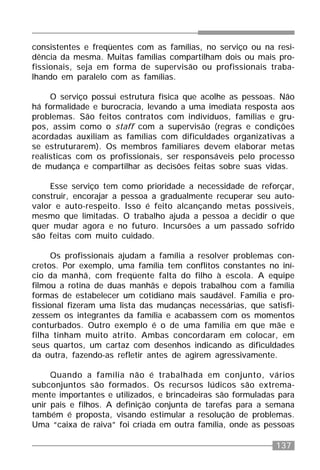 137
consistentes e freqüentes com as famílias, no serviço ou na resi-
dência da mesma. Muitas famílias compartilham dois ou mais pro-
fissionais, seja em forma de supervisão ou profissionais traba-
lhando em paralelo com as famílias.
O serviço possui estrutura física que acolhe as pessoas. Não
há formalidade e burocracia, levando a uma imediata resposta aos
problemas. São feitos contratos com indivíduos, famílias e gru-
pos, assim como o staff com a supervisão (regras e condições
acordadas auxiliam as famílias com dificuldades organizativas a
se estruturarem). Os membros familiares devem elaborar metas
realísticas com os profissionais, ser responsáveis pelo processo
de mudança e compartilhar as decisões feitas sobre suas vidas.
Esse serviço tem como prioridade a necessidade de reforçar,
construir, encorajar a pessoa a gradualmente recuperar seu auto-
valor e auto-respeito. Isso é feito alcançando metas possíveis,
mesmo que limitadas. O trabalho ajuda a pessoa a decidir o que
quer mudar agora e no futuro. Incursões a um passado sofrido
são feitas com muito cuidado.
Os profissionais ajudam a família a resolver problemas con-
cretos. Por exemplo, uma família tem conflitos constantes no iní-
cio da manhã, com freqüente falta do filho à escola. A equipe
filmou a rotina de duas manhãs e depois trabalhou com a família
formas de estabelecer um cotidiano mais saudável. Família e pro-
fissional fizeram uma lista das mudanças necessárias, que satisfi-
zessem os integrantes da família e acabassem com os momentos
conturbados. Outro exemplo é o de uma família em que mãe e
filha tinham muito atrito. Ambas concordaram em colocar, em
seus quartos, um cartaz com desenhos indicando as dificuldades
da outra, fazendo-as refletir antes de agirem agressivamente.
Quando a família não é trabalhada em conjunto, vários
subconjuntos são formados. Os recursos lúdicos são extrema-
mente importantes e utilizados, e brincadeiras são formuladas para
unir pais e filhos. A definição conjunta de tarefas para a semana
também é proposta, visando estimular a resolução de problemas.
Uma “caixa de raiva” foi criada em outra família, onde as pessoas
 