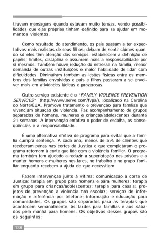 138
tiravam mensagens quando estavam muito tensas, vendo possibi-
lidades que elas próprias tinham definido para se ajudar em mo-
mentos violentos.
Como resultado do atendimento, os pais passam a ter expec-
tativas mais realistas de seus filhos; deixam de sentir ciúmes quan-
do só eles têm atenção dos serviços; estabelecem a definição de
papéis, limites, disciplina e assumem mais a responsabilidade por
si mesmos. Também houve redução do estresse na família, menor
demanda de outras instituições e maior habilidade de lidar com
dificuldades. Diminuíram também as lesões físicas entre os mem-
bros das famílias envolvidas e pais e filhos passaram a se envol-
ver mais em atividades lúdicas e prazerosas.
Outro serviço existente é o “FAMILY VIOLENCE PREVENTION
SERVICES” (http://www.serve.com/fvps/), localizado na Carolina
do Norte/EUA. Promove tratamento e prevenção para famílias que
vivenciam situação de violência. Faz acompanhamento de grupos
separados de homens, mulheres e crianças/adolescentes durante
21 semanas. A intervenção enfatiza o poder de escolha, as conse-
qüências e a responsabilidade.
É uma alternativa efetiva de programa para evitar que a famí-
lia cumpra sentença. A cada ano, menos de 5% de clientes que
receberam penas nas cortes de Justiça e que completaram o pro-
grama retornam à corte que lida com a violência familiar. O progra-
ma também tem ajudado a reduzir a superlotação nas prisões e a
manter homens e mulheres nos lares, no trabalho e no grupo fami-
liar enquanto recebem a ajuda de que necessitam.
Fazem intervenção junto à vítima; comunicação à corte de
Justiça; terapia em grupo para homens e para mulheres; terapia
em grupo para crianças/adolescentes; terapia para casais; pro-
jetos de prevenção à violência nas escolas; serviços de infor-
mação e referência por telefone; informação e educação para
comunidades. Os grupos são separados para as terapias que
acontecem semanalmente: às tardes para famílias e aos sába-
dos pela manhã para homens. Os objetivos desses grupos são
os seguintes:
 