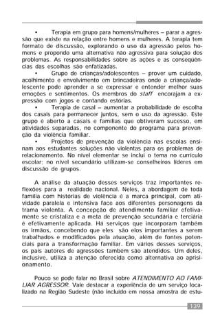 139
• Terapia em grupo para homens/mulheres – parar a agres-
são que existe na relação entre homens e mulheres. A terapia tem
formato de discussão, explorando o uso da agressão pelos ho-
mens e propondo uma alternativa não agressiva para solução dos
problemas. As responsabilidades sobre as ações e as conseqüên-
cias das escolhas são enfatizadas.
• Grupo de crianças/adolescentes – prover um cuidado,
acolhimento e envolvimento em brincadeiras onde a criança/ado-
lescente pode aprender a se expressar e entender melhor suas
emoções e sentimentos. Os membros do staff encorajam a ex-
pressão com jogos e contando estórias.
• Terapia de casal – aumentar a probabilidade de escolha
dos casais para permanecer juntos, sem o uso da agressão. Este
grupo é aberto a casais e famílias que obtiveram sucesso, em
atividades separadas, no componente do programa para preven-
ção da violência familiar.
• Projetos de prevenção da violência nas escolas ensi-
nam aos estudantes soluções não violentas para os problemas de
relacionamento. No nível elementar se inclui o tema no currículo
escolar; no nível secundário utilizam-se conselheiros líderes em
discussão de grupos.
A análise da atuação desses serviços traz importantes re-
flexões para a realidade nacional. Neles, a abordagem de toda
família com histórias de violência é a marca principal, com ati-
vidade paralela e intensiva face aos diferentes personagens da
trama violenta. A concepção de atendimento familiar efetiva-
mente se cristaliza e a meta de prevenção secundária e terciária
é efetivamente aplicada. Há serviços que incorporam também
os irmãos, concebendo que eles são elos importantes a serem
trabalhados e modificados pela atuação, além de fontes poten-
ciais para a transformação familiar. Em vários desses serviços,
os pais autores de agressões também são atendidos. Um deles,
inclusive, utiliza a atenção oferecida como alternativa ao aprisi-
onamento.
Pouco se pode falar no Brasil sobre ATENDIMENTO AO FAMI-
LIAR AGRESSOR. Vale destacar a experiência de um serviço loca-
lizado na Região Sudeste (não incluído em nossa amostra de estu-
 